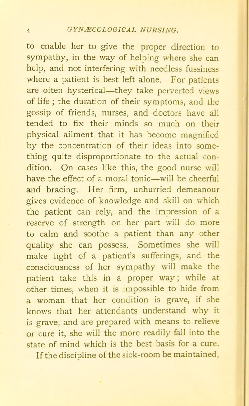 to enable her to give the proper direction to sympathy, in the way of helping where she can help, and not interfering with needless fussiness where a patient is best left alone. For patients are often hysterical—they take perverted views of life; the duration of their symptoms, and the gossip of friends, nurses, and doctors have all tended to fix their minds so much on their physical ailment that it has become magnified by the concentration of their ideas into some- thing quite disproportionate to the actual con- dition. On cases like this, the good nurse will have the effect of a moral tonic—will be cheerful and bracing. Her firm, unhurried demeanour gives evidence of knowledge and skill on which the patient can rely, and the impression of a reserve of strength on her part will do more to calm and soothe a patient than any other quality she can possess. Sometimes she will make light of a patient’s sufferings, and the consciousness of her sympathy will make the patient take this in a proper way; while at other times, when it is impossible to hide from a woman that her condition is grave, if she knows that her attendants understand why it is grave, and are prepared with means to relieve or cure it, she will the more readily fall into the state of mind which is the best basis for a cure. If the discipline of the sick-room be maintained,