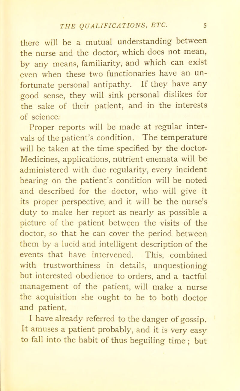 there will be a mutual understanding between the nurse and the doctor, which does not mean, by any means, familiarity, and which can exist even when these two functionaries have an un- fortunate personal antipathy. If they have any good sense, they will sink personal dislikes for the sake of their patient, and in the interests of science. Proper reports will be made at regular inter- vals of the patient’s condition. The temperature will be taken at the time specified by the doctor. Medicines, applications, nutrient enemata will be administered with due regularity, every incident bearing on the patient’s condition will be noted and described for the doctor, who will give it its proper perspective, and it will be the nurse’s duty to make her report as nearly as possible a picture of the patient between the visits of the doctor, so that he can cover the period between them by a lucid and intelligent description of the events that have intervened. This, combined with trustworthiness in details, unquestioning but interested obedience to orders, and a tactful management of the patient, will make a nurse the acquisition she ought to be to both doctor and patient. I have already referred to the danger of gossip. It amuses a patient probably, and it is very easy to fall into the habit of thus beguiling time ; but