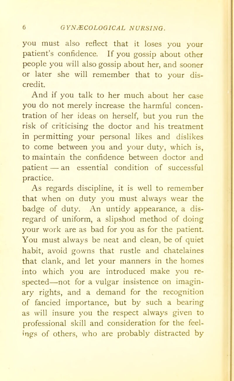you must also reflect that it loses you your patient’s confidence. If you gossip about other people you will also gossip about her, and sooner or later she will remember that to your dis- credit. And if you talk to her much about her case you do not merely increase the harmful concen- tration of her ideas on herself, but you run the risk of criticising the doctor and his treatment in permitting your personal likes and dislikes to come between you and your duty, which is, to maintain the confidence between doctor and patient — an essential condition of successful practice. As regards discipline, it is well to remember that when on duty you must always wear the badge of duty. An untidy appearance, a dis- regard of uniform, a slipshod method of doing your work are as bad for you as for the patient. You must always be neat and clean, be of quiet habit, avoid gowns that rustle and chatelaines that clank, and let your manners in the homes into which you are introduced make you re- spected—not for a vulgar insistence on imagin- ary rights, and a demand for the recognition of fancied importance, but by such a bearing as will insure you the respect always given to professional skill and consideration for the feel- ings of others, who are probably distracted by