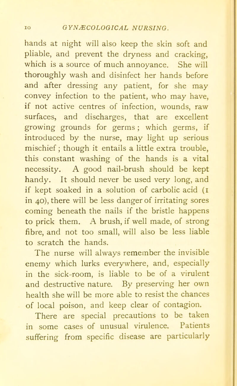 hands at night will also keep the skin soft and pliable, and prevent the dryness and cracking, which is a source of much annoyance. She will thoroughly wash and disinfect her hands before and after dressing any patient, for she may convey infection to the patient, who may have, if not active centres of infection, wounds, raw surfaces, and discharges, that are excellent growing grounds for germs; which germs, if introduced by the nurse, may light up serious mischief; though it entails a little extra trouble, this constant washing of the hands is a vital necessity. A good nail-brush should be kept handy. It should never be used very long, and if kept soaked in a solution of carbolic acid (i in 40), there will be less danger of irritating sores coming beneath the nails if the bristle happens to prick them. A brush, if well made, of strong fibre, and not too small, will also be less liable to scratch the hands. The nurse will always remember the invisible enemy which lurks everywhere, and, especially in the sick-room, is liable to be of a virulent and destructive nature. By preserving her own health she will be more able to resist the chances of local poison, and keep clear of contagion. There are special precautions to be taken in some cases of unusual virulence. Patients suffering from specific disease are particularly