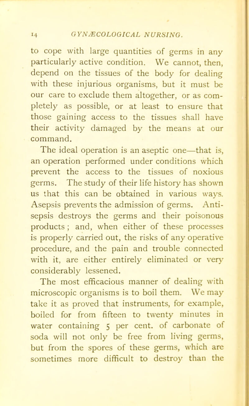 to cope with large quantities of germs in any particularly active condition. We cannot, then, depend on the tissues of the body for dealing with these injurious organisms, but it must be our care to exclude them altogether, or as com- pletely as possible, or at least to ensure that those gaining access to the tissues shall have their activity damaged by the means at our command. The ideal operation is an aseptic one—that is, an operation performed under conditions which prevent the access to the tissues of noxious germs. The study of their life history has shown us that this can be obtained in various ways. Asepsis prevents the admission of germs. Anti- sepsis destroys the germs and their poisonous products ; and, when either of these processes is properly carried out, the risks of any operative procedure, and the pain and trouble connected with it, are either entirely eliminated or very considerably lessened. The most efficacious manner of dealing with microscopic organisms is to boil them. We may take it as proved that instruments, for example, boiled for from fifteen to twenty minutes in water containing 5 per cent, of carbonate of soda will not only be free from living germs, but from the spores of these germs, which are sometimes more difficult to destroy than the