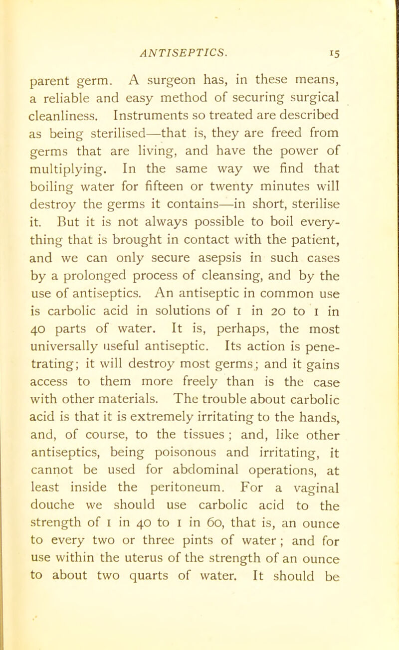 parent germ. A surgeon has, in these means, a reliable and easy method of securing surgical cleanliness. Instruments so treated are described as being sterilised—that is, they are freed from germs that are living, and have the power of multiplying. In the same way we find that boiling water for fifteen or twenty minutes will destroy the germs it contains—in short, sterilise it. But it is not always possible to boil every- thing that is brought in contact with the patient, and we can only secure asepsis in such cases by a prolonged process of cleansing, and by the use of antiseptics. An antiseptic in common use is carbolic acid in solutions of 1 in 20 to 1 in 40 parts of water. It is, perhaps, the most universally useful antiseptic. Its action is pene- trating; it will destroy most germs ; and it gains access to them more freely than is the case with other materials. The trouble about carbolic acid is that it is extremely irritating to the hands, and, of course, to the tissues ; and, like other antiseptics, being poisonous and irritating, it cannot be used for abdominal operations, at least inside the peritoneum. For a vaginal douche we should use carbolic acid to the strength of 1 in 40 to 1 in 60, that is, an ounce to every two or three pints of water; and for use within the uterus of the strength of an ounce to about two quarts of water. It should be