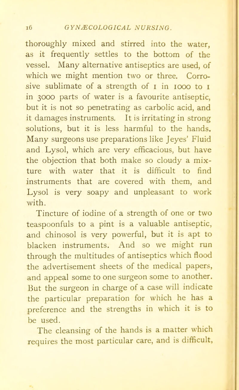 thoroughly mixed and stirred into the water, as it frequently settles to the bottom of the vessel. Many alternative antiseptics are used, of which we might mention two or three. Corro- sive sublimate of a strength of i in 1000 to I in 3000 parts of water is a favourite antiseptic, but it is not so penetrating as carbolic acid, and it damages instruments. It is irritating in strong solutions, but it is less harmful to the hands. Many surgeons use preparations like Jeyes’ Fluid and Lysol, which are very efficacious, but have the objection that both make so cloudy a mix- ture with water that it is difficult to find instruments that are covered with them, and Lysol is very soapy and unpleasant to work with. Tincture of iodine of a strength of one or two teaspoonfuls to a pint is a valuable antiseptic, and chinosol is very powerful, but it is apt to blacken instruments. And so we might run through the multitudes of antiseptics which flood the advertisement sheets of the medical papers, and appeal some to one surgeon some to another. But the surgeon in charge of a case will indicate the particular preparation for which he has a preference and the strengths in which it is to be used. The cleansing of the hands is a matter which requires the most particular care, and is difficult,
