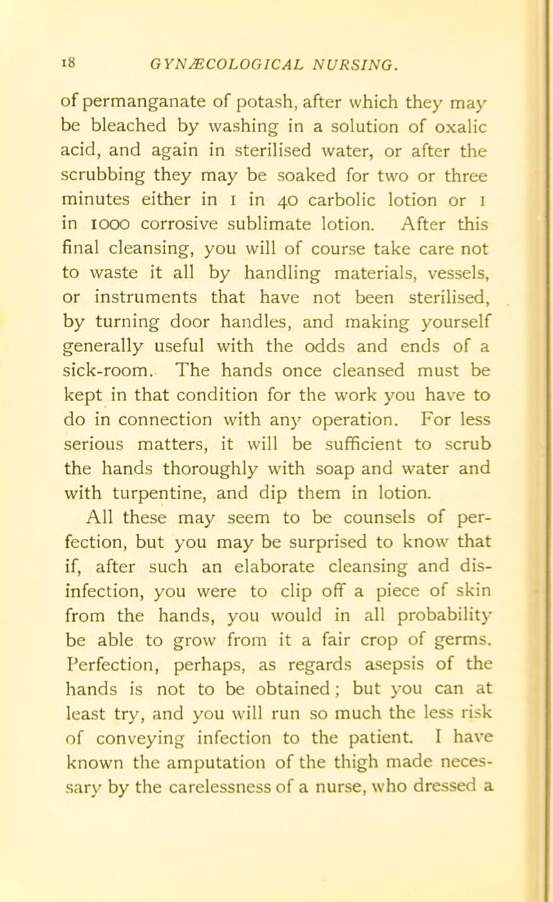 of permanganate of potash, after which they may be bleached by washing in a solution of oxalic acid, and again in sterilised water, or after the scrubbing they may be soaked for two or three minutes either in I in 40 carbolic lotion or I in 1000 corrosive sublimate lotion. After this final cleansing, you will of course take care not to waste it all by handling materials, vessels, or instruments that have not been sterilised, by turning door handles, and making yourself generally useful with the odds and ends of a sick-room. The hands once cleansed must be kept in that condition for the work you have to do in connection with any operation. For less serious matters, it will be sufficient to scrub the hands thoroughly with soap and water and with turpentine, and dip them in lotion. All these may seem to be counsels of per- fection, but you may be surprised to know that if, after such an elaborate cleansing and dis- infection, you were to clip off a piece of skin from the hands, you would in all probability be able to grow from it a fair crop of germs. Perfection, perhaps, as regards asepsis of the hands is not to be obtained; but you can at least try, and you will run so much the less risk of conveying infection to the patient. I have known the amputation of the thigh made neces- sary by the carelessness of a nurse, who dressed a