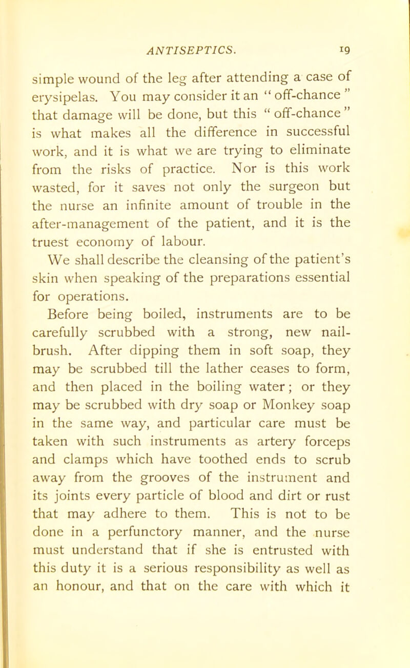 simple wound of the leg after attending a case of erysipelas. You may consider it an “off-chance” that damage will be done, but this “ off-chance ” is what makes all the difference in successful work, and it is what we are trying to eliminate from the risks of practice. Nor is this work wasted, for it saves not only the surgeon but the nurse an infinite amount of trouble in the after-management of the patient, and it is the truest economy of labour. We shall describe the cleansing of the patient’s skin when speaking of the preparations essential for operations. Before being boiled, instruments are to be carefully scrubbed with a strong, new nail- brush. After dipping them in soft soap, they may be scrubbed till the lather ceases to form, and then placed in the boiling water; or they may be scrubbed with dry soap or Monkey soap in the same way, and particular care must be taken with such instruments as artery forceps and clamps which have toothed ends to scrub away from the grooves of the instrument and its joints every particle of blood and dirt or rust that may adhere to them. This is not to be done in a perfunctory manner, and the nurse must understand that if she is entrusted with this duty it is a serious responsibility as well as an honour, and that on the care with which it