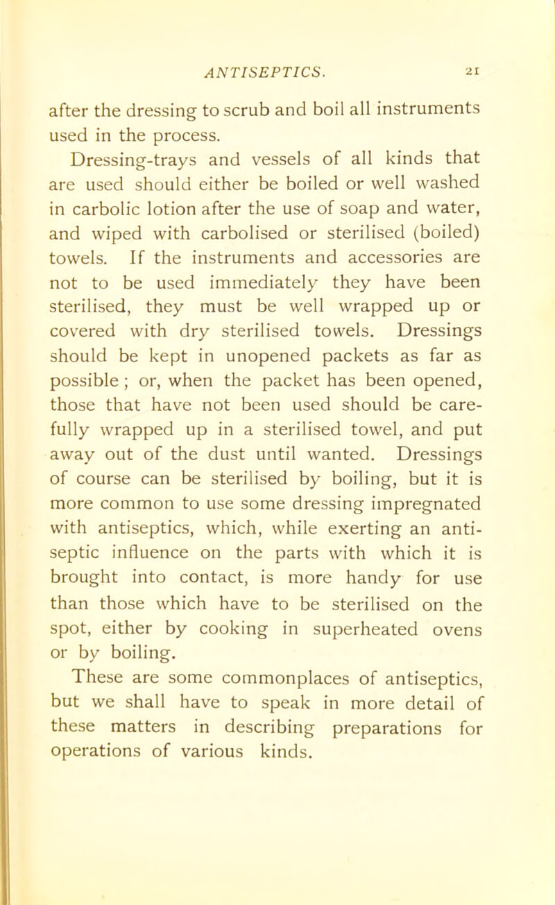 after the dressing to scrub and boil all instruments used in the process. Dressing-trays and vessels of all kinds that are used should either be boiled or well washed in carbolic lotion after the use of soap and water, and wiped with carbolised or sterilised (boiled) towels. If the instruments and accessories are not to be used immediately they have been sterilised, they must be well wrapped up or covered with dry sterilised towels. Dressings should be kept in unopened packets as far as possible; or, when the packet has been opened, those that have not been used should be care- fully wrapped up in a sterilised towel, and put away out of the dust until wanted. Dressings of course can be sterilised by boiling, but it is more common to use some dressing impregnated with antiseptics, which, while exerting an anti- septic influence on the parts with which it is brought into contact, is more handy for use than those which have to be sterilised on the spot, either by cooking in superheated ovens or by boiling. These are some commonplaces of antiseptics, but we shall have to speak in more detail of these matters in describing preparations for operations of various kinds.