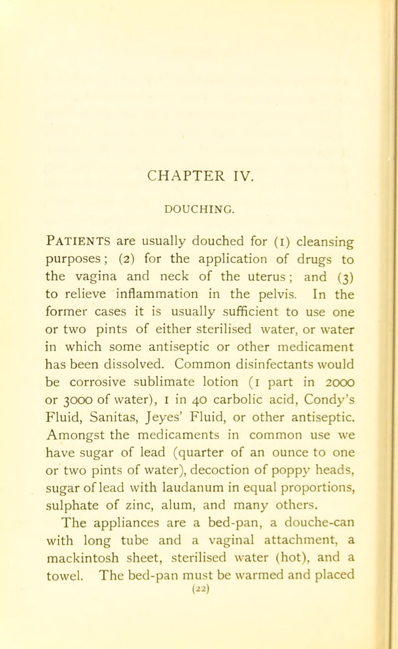 DOUCHING. PATIENTS are usually douched for (i) cleansing purposes; (2) for the application of drugs to the vagina and neck of the uterus; and (3) to relieve inflammation in the pelvis. In the former cases it is usually sufficient to use one or two pints of either sterilised water, or water in which some antiseptic or other medicament has been dissolved. Common disinfectants would be corrosive sublimate lotion (1 part in 2000 or 3000 of water), 1 in 40 carbolic acid, Condy’s Fluid, Sanitas, Jeyes’ Fluid, or other antiseptic. Amongst the medicaments in common use we have sugar of lead (quarter of an ounce to one or two pints of water), decoction of poppy heads, sugar of lead with laudanum in equal proportions, sulphate of zinc, alum, and many others. The appliances are a bed-pan, a douche-can with long tube and a vaginal attachment, a mackintosh sheet, sterilised water (hot), and a towel. The bed-pan must be warmed and placed