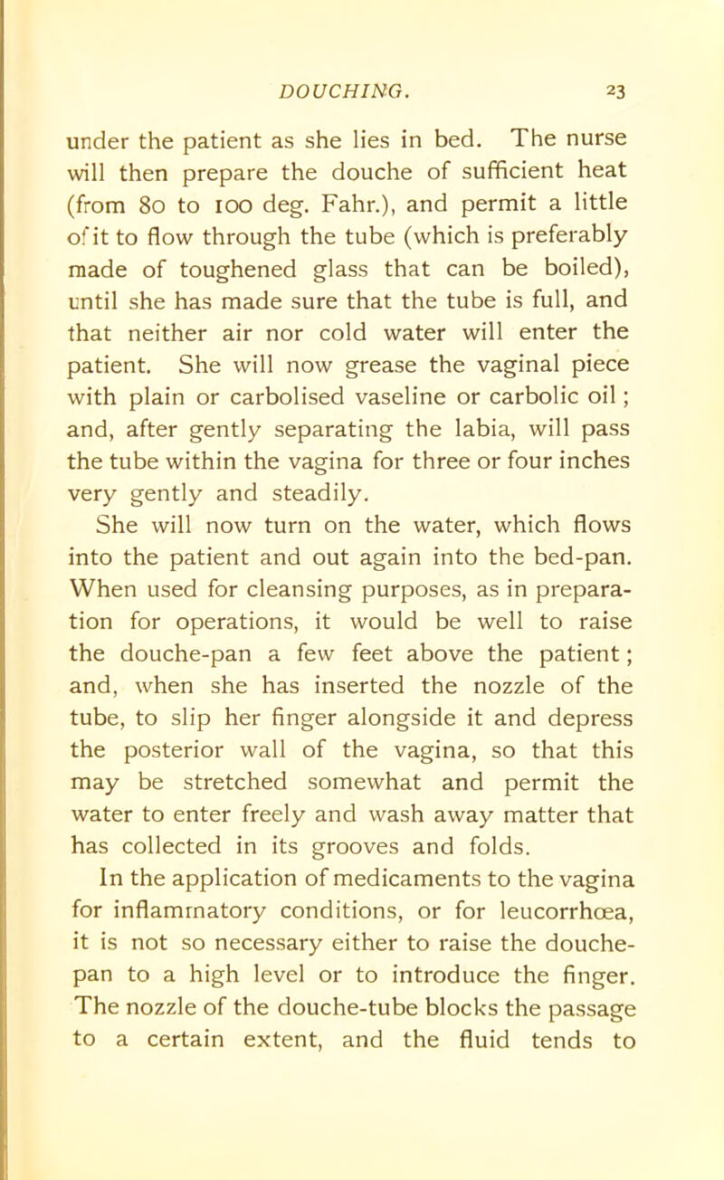 under the patient as she lies in bed. The nurse will then prepare the douche of sufficient heat (from 80 to 100 deg. Fahr.), and permit a little of it to flow through the tube (which is preferably made of toughened glass that can be boiled), until she has made sure that the tube is full, and that neither air nor cold water will enter the patient. She will now grease the vaginal piece with plain or carbolised vaseline or carbolic oil; and, after gently separating the labia, will pass the tube within the vagina for three or four inches very gently and steadily. She will now turn on the water, which flows into the patient and out again into the bed-pan. When used for cleansing purposes, as in prepara- tion for operations, it would be well to raise the douche-pan a few feet above the patient; and, when she has inserted the nozzle of the tube, to slip her finger alongside it and depress the posterior wall of the vagina, so that this may be stretched somewhat and permit the water to enter freely and wash away matter that has collected in its grooves and folds. In the application of medicaments to the vagina for inflammatory conditions, or for leucorrhoea, it is not so necessary either to raise the douche- pan to a high level or to introduce the finger. The nozzle of the douche-tube blocks the passage to a certain extent, and the fluid tends to