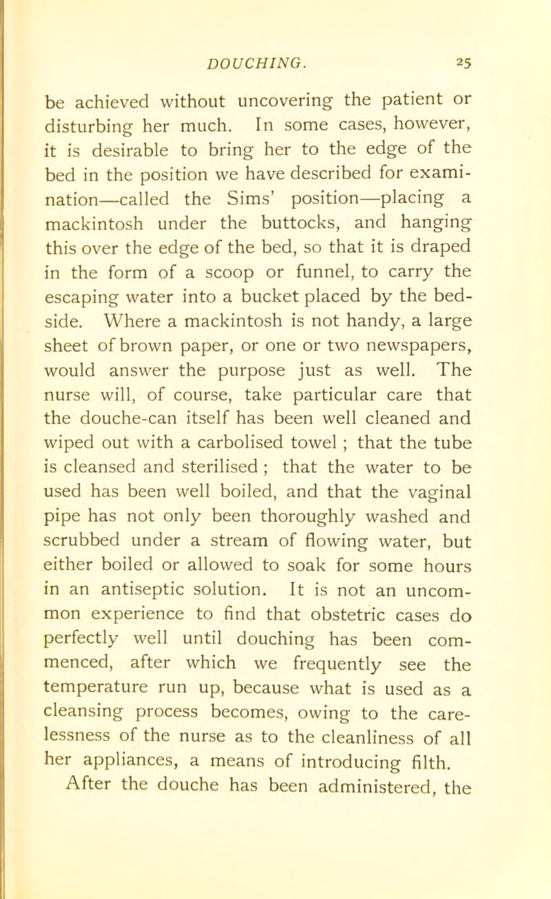 be achieved without uncovering the patient or disturbing her much. In some cases, however, it is desirable to bring her to the edge of the bed in the position we have described for exami- nation—called the Sims’ position—placing a mackintosh under the buttocks, and hanging this over the edge of the bed, so that it is draped in the form of a scoop or funnel, to carry the escaping water into a bucket placed by the bed- side. Where a mackintosh is not handy, a large sheet of brown paper, or one or two newspapers, would answer the purpose just as well. The nurse will, of course, take particular care that the douche-can itself has been well cleaned and wiped out with a carbolised towel ; that the tube is cleansed and sterilised ; that the water to be used has been well boiled, and that the vaginal pipe has not only been thoroughly washed and scrubbed under a stream of flowing water, but either boiled or allowed to soak for some hours in an antiseptic solution. It is not an uncom- mon experience to find that obstetric cases do perfectly well until douching has been com- menced, after which we frequently see the temperature run up, because what is used as a cleansing process becomes, owing to the care- lessness of the nurse as to the cleanliness of all her appliances, a means of introducing filth. After the douche has been administered, the