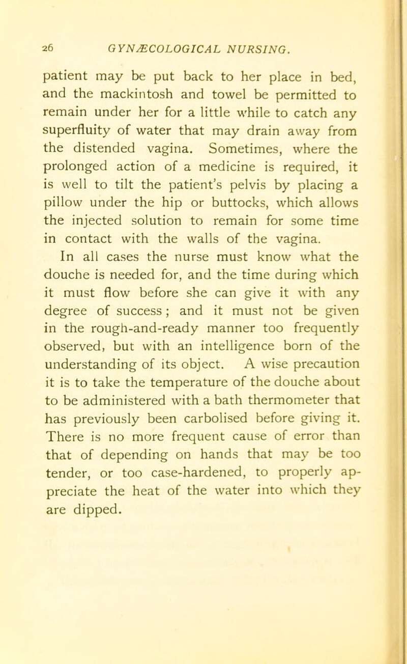 patient may be put back to her place in bed, and the mackintosh and towel be permitted to remain under her for a little while to catch any superfluity of water that may drain away from the distended vagina. Sometimes, where the prolonged action of a medicine is required, it is well to tilt the patient’s pelvis by placing a pillow under the hip or buttocks, which allows the injected solution to remain for some time in contact with the walls of the vagina. In all cases the nurse must know what the douche is needed for, and the time during which it must flow before she can give it with any degree of success; and it must not be given in the rough-and-ready manner too frequently observed, but with an intelligence born of the understanding of its object. A wise precaution it is to take the temperature of the douche about to be administered with a bath thermometer that has previously been carbolised before giving it. There is no more frequent cause of error than that of depending on hands that may be too tender, or too case-hardened, to properly ap- preciate the heat of the water into which they are dipped.