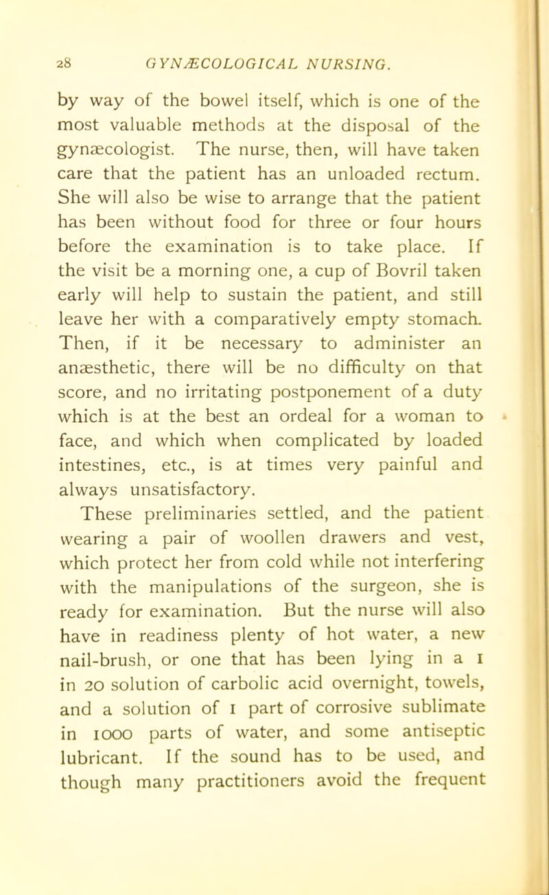 by way of the bowel itself, which is one of the most valuable methods at the disposal of the gynaecologist. The nurse, then, will have taken care that the patient has an unloaded rectum. She will also be wise to arrange that the patient has been without food for three or four hours before the examination is to take place. If the visit be a morning one, a cup of Bovril taken early will help to sustain the patient, and still leave her with a comparatively empty stomach. Then, if it be necessary to administer an anaesthetic, there will be no difficulty on that score, and no irritating postponement of a duty which is at the best an ordeal for a woman to face, and which when complicated by loaded intestines, etc., is at times very painful and always unsatisfactory. These preliminaries settled, and the patient wearing a pair of woollen drawers and vest, which protect her from cold while not interfering with the manipulations of the surgeon, she is ready for examination. But the nurse will also have in readiness plenty of hot water, a new nail-brush, or one that has been lying in a i in 20 solution of carbolic acid overnight, towels, and a solution of I part of corrosive sublimate in 1000 parts of water, and some antiseptic lubricant. If the sound has to be used, and though many practitioners avoid the frequent