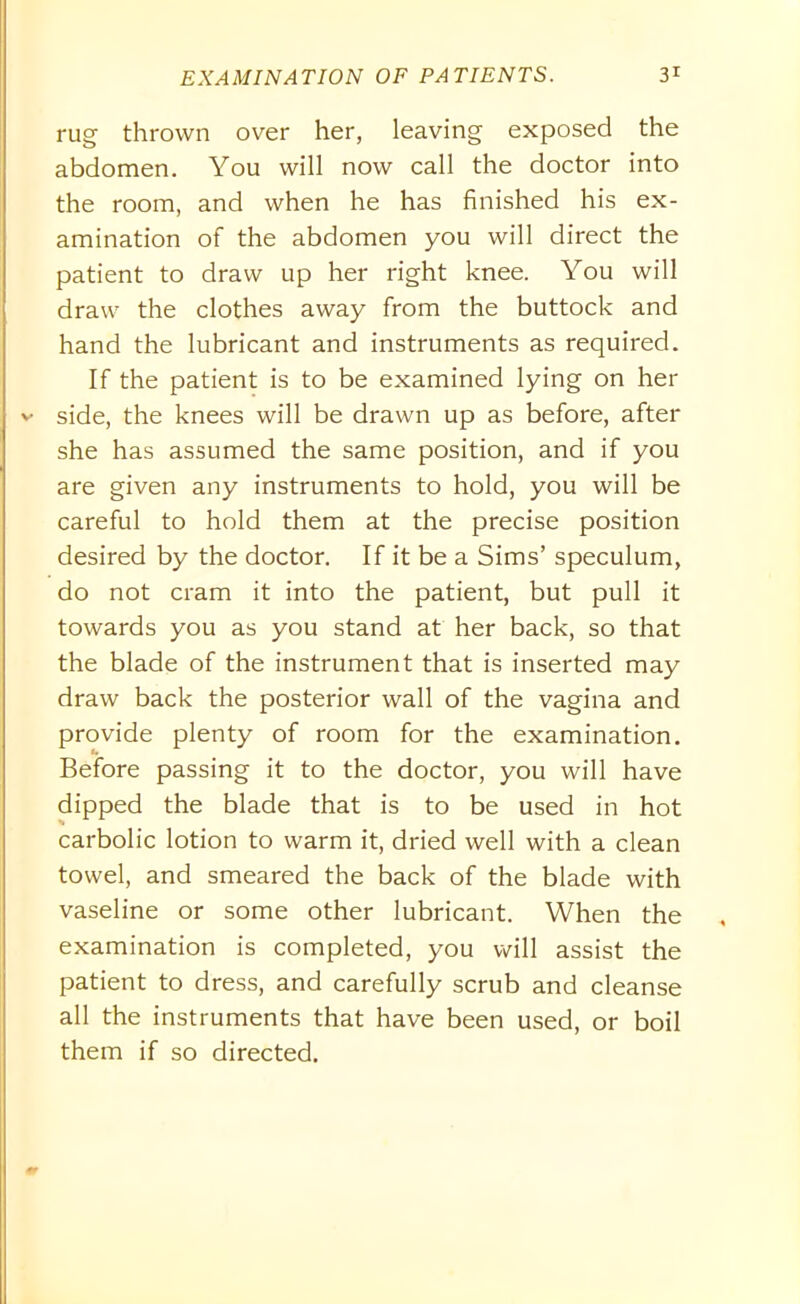 rug thrown over her, leaving exposed the abdomen. You will now call the doctor into the room, and when he has finished his ex- amination of the abdomen you will direct the patient to draw up her right knee. You will draw the clothes away from the buttock and hand the lubricant and instruments as required. If the patient is to be examined lying on her side, the knees will be drawn up as before, after she has assumed the same position, and if you are given any instruments to hold, you will be careful to hold them at the precise position desired by the doctor. If it be a Sims’ speculum, do not cram it into the patient, but pull it towards you as you stand at her back, so that the blade of the instrument that is inserted may draw back the posterior wall of the vagina and provide plenty of room for the examination. Before passing it to the doctor, you will have dipped the blade that is to be used in hot carbolic lotion to warm it, dried well with a clean towel, and smeared the back of the blade with vaseline or some other lubricant. When the examination is completed, you will assist the patient to dress, and carefully scrub and cleanse all the instruments that have been used, or boil them if so directed.