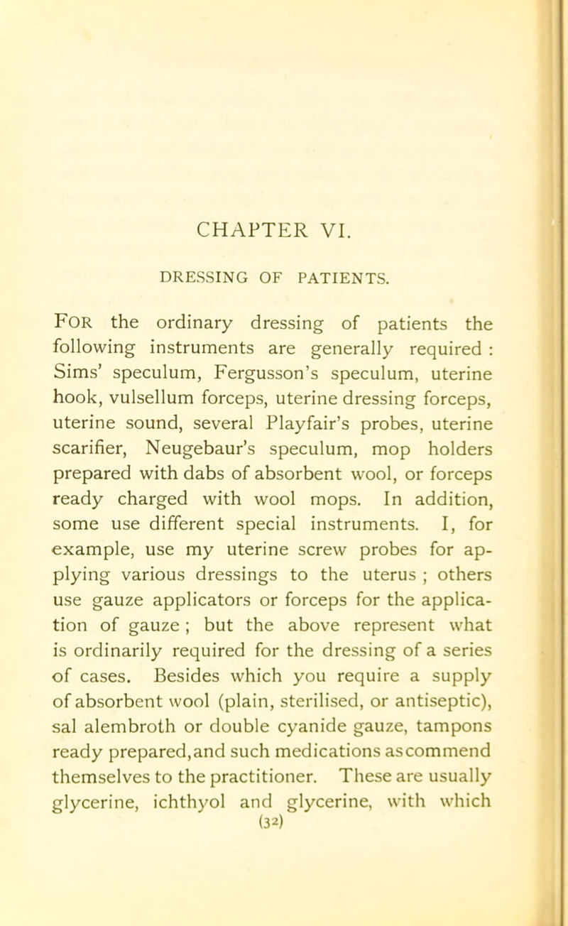 DRESSING OF PATIENTS. For the ordinary dressing of patients the following instruments are generally required : Sims’ speculum, Fergusson’s speculum, uterine hook, vulsellum forceps, uterine dressing forceps, uterine sound, several Playfair’s probes, uterine scarifier, Neugebaur’s speculum, mop holders prepared with dabs of absorbent wool, or forceps ready charged with wool mops. In addition, some use different special instruments. I, for example, use my uterine screw probes for ap- plying various dressings to the uterus ; others use gauze applicators or forceps for the applica- tion of gauze; but the above represent what is ordinarily required for the dressing of a series of cases. Besides which you require a supply of absorbent wool (plain, sterilised, or antiseptic), sal alembroth or double cyanide gauze, tampons ready prepared, and such medications as commend themselves to the practitioner. These are usually glycerine, ichthyol and glycerine, with which