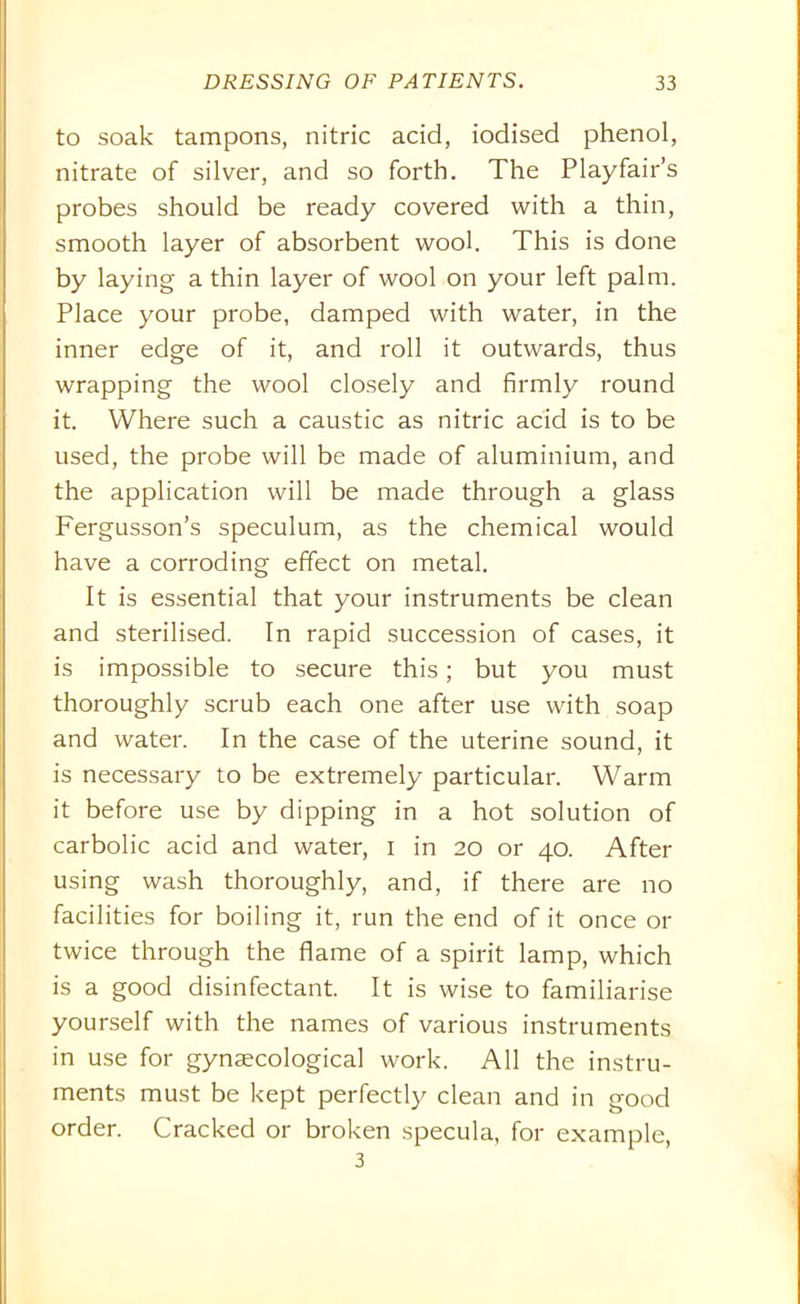 to soak tampons, nitric acid, iodised phenol, nitrate of silver, and so forth. The Playfair’s probes should be ready covered with a thin, smooth layer of absorbent wool. This is done by laying a thin layer of wool on your left palm. Place your probe, damped with water, in the inner edge of it, and roll it outwards, thus wrapping the wool closely and firmly round it. Where such a caustic as nitric acid is to be used, the probe will be made of aluminium, and the application will be made through a glass Fergusson’s speculum, as the chemical would have a corroding effect on metal. It is essential that your instruments be clean and sterilised. In rapid succession of cases, it is impossible to secure this; but you must thoroughly scrub each one after use with soap and water. In the case of the uterine sound, it is necessary to be extremely particular. Warm it before use by dipping in a hot solution of carbolic acid and water, i in 20 or 40. After using wash thoroughly, and, if there are no facilities for boiling it, run the end of it once or twice through the flame of a spirit lamp, which is a good disinfectant. It is wise to familiarise yourself with the names of various instruments in use for gynaecological work. All the instru- ments must be kept perfectly clean and in good order. Cracked or broken specula, for example, 3