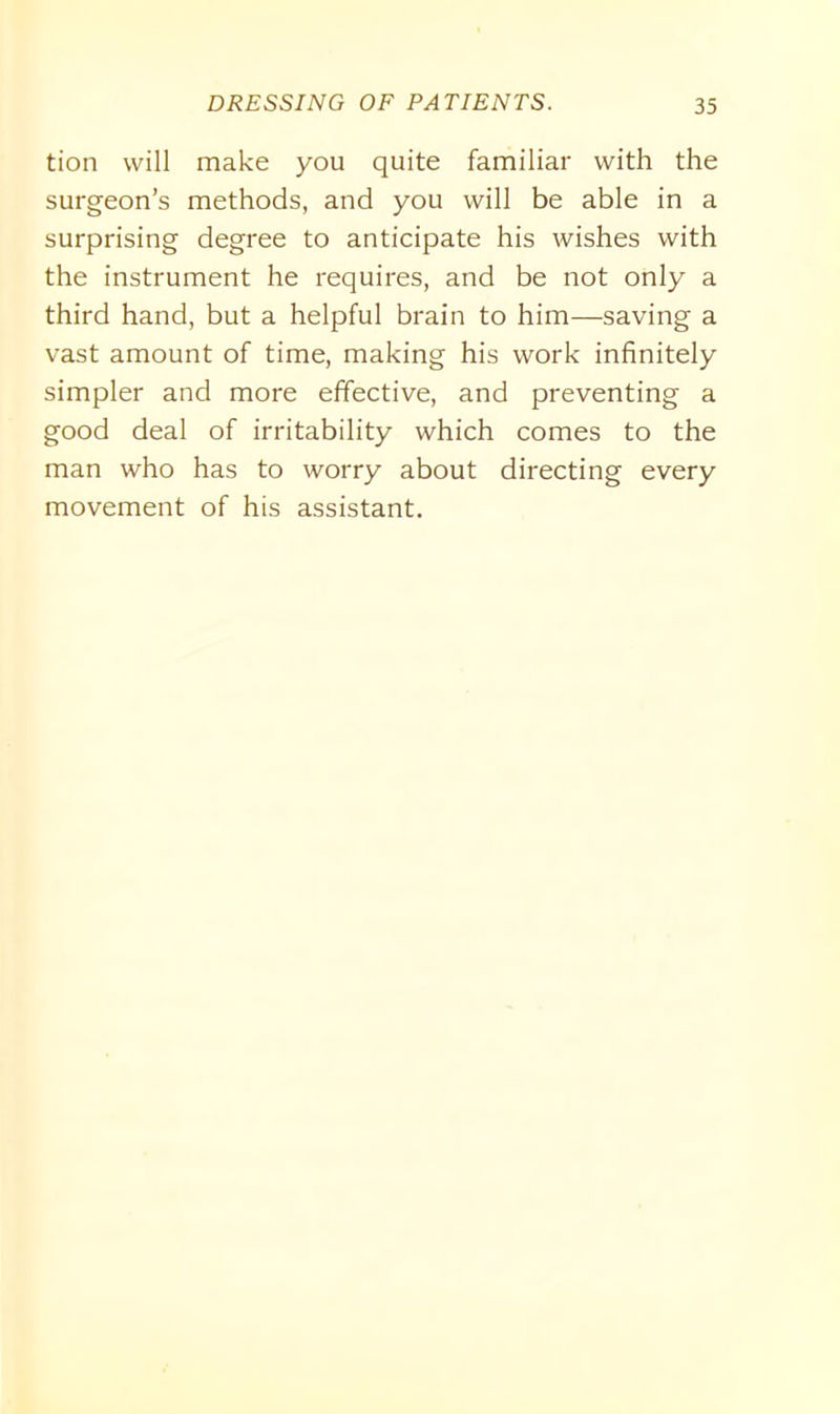 tion will make you quite familiar with the surgeon’s methods, and you will be able in a surprising degree to anticipate his wishes with the instrument he requires, and be not only a third hand, but a helpful brain to him—saving a vast amount of time, making his work infinitely simpler and more effective, and preventing a good deal of irritability which comes to the man who has to worry about directing every movement of his assistant.