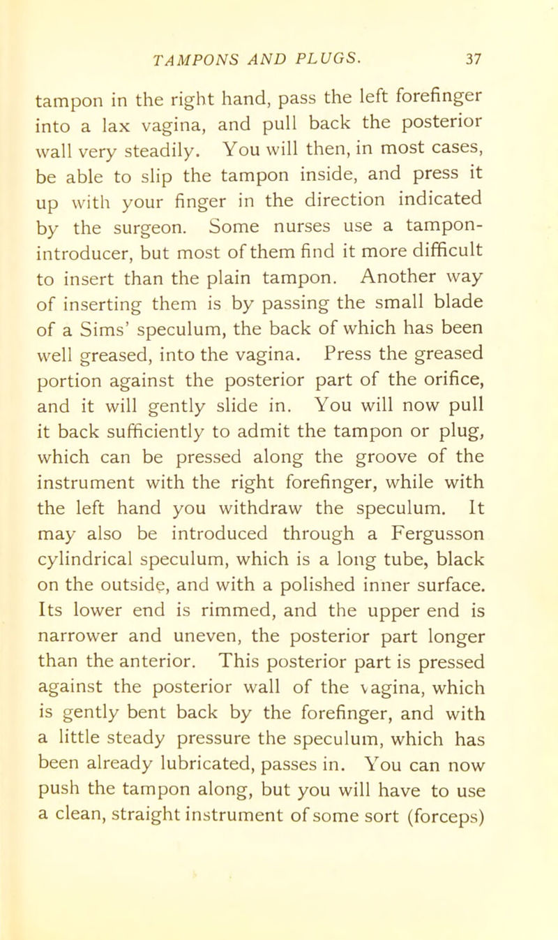 tampon in the right hand, pass the left forefinger into a lax vagina, and pull back the posterior wall very steadily. You will then, in most cases, be able to slip the tampon inside, and press it up with your finger in the direction indicated by the surgeon. Some nurses use a tampon- introducer, but most of them find it more difficult to insert than the plain tampon. Another way of inserting them is by passing the small blade of a Sims’ speculum, the back of which has been well greased, into the vagina. Press the greased portion against the posterior part of the orifice, and it will gently slide in. You will now pull it back sufficiently to admit the tampon or plug, which can be pressed along the groove of the instrument with the right forefinger, while with the left hand you withdraw the speculum. It may also be introduced through a Fergusson cylindrical speculum, which is a long tube, black on the outside, and with a polished inner surface. Its lower end is rimmed, and the upper end is narrower and uneven, the posterior part longer than the anterior. This posterior part is pressed against the posterior wall of the \agina, which is gently bent back by the forefinger, and with a little steady pressure the speculum, which has been already lubricated, passes in. You can now push the tampon along, but you will have to use a clean, straight instrument of some sort (forceps)