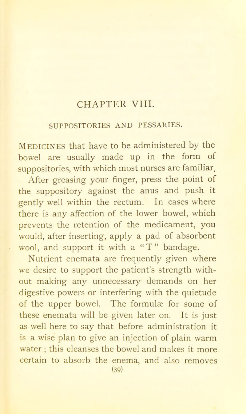 SUPPOSITORIES AND PESSARIES. Medicines that have to be administered by the bowel are usually made up in the form of suppositories, with which most nurses are familiar. After greasing your finger, press the point of the suppository against the anus and push it gently well within the rectum. In cases where there is any affection of the lower bowel, which prevents the retention of the medicament, you would, after inserting, apply a pad of absorbent wool, and support it with a “ T ” bandage. Nutrient enemata are frequently given where we desire to support the patient’s strength with- out making any unnecessary demands on her digestive powers or interfering with the quietude of the upper bowel. The formulae for some of these enemata will be given later on. It is just as well here to say that before administration it is a wise plan to give an injection of plain warm water ; this cleanses the bowel and makes it more certain to absorb the enema, and also removes
