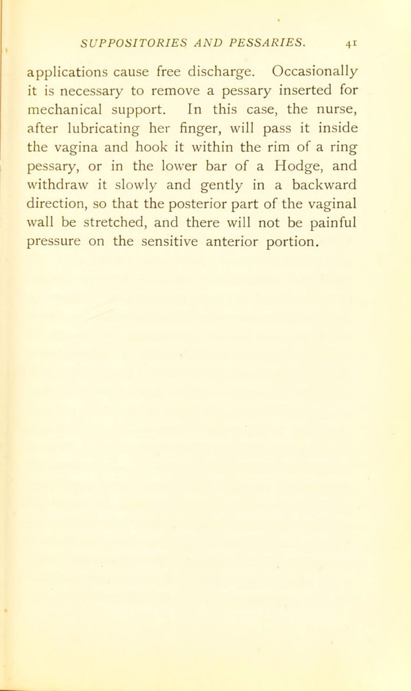 applications cause free discharge. Occasionally it is necessary to remove a pessary inserted for mechanical support. In this case, the nurse, after lubricating her finger, will pass it inside the vagina and hook it within the rim of a ring pessary, or in the lower bar of a Hodge, and withdraw it slowly and gently in a backward direction, so that the posterior part of the vaginal wall be stretched, and there will not be painful pressure on the sensitive anterior portion.