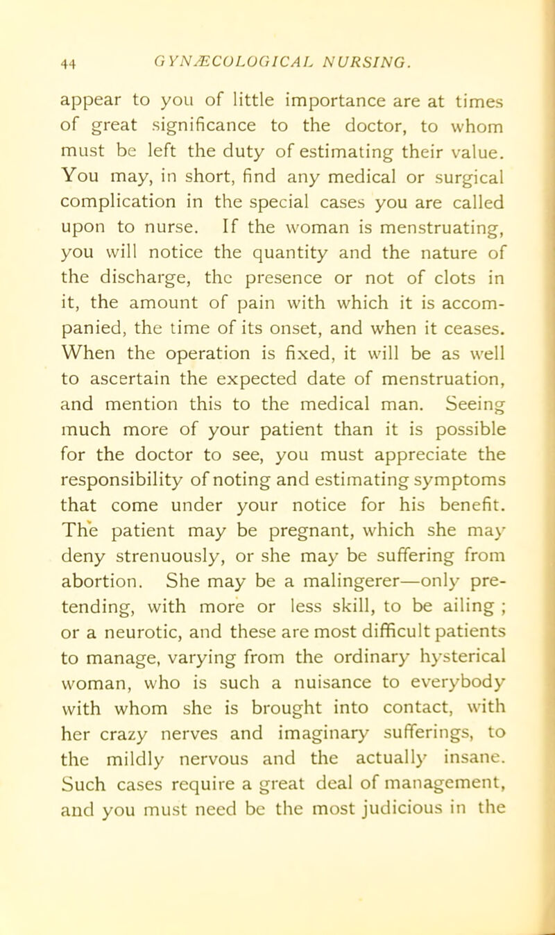 appear to you of little importance are at times of great significance to the doctor, to whom must be left the duty of estimating their value. You may, in short, find any medical or surgical complication in the special cases you are called upon to nurse. If the woman is menstruating, you will notice the quantity and the nature of the discharge, the presence or not of clots in it, the amount of pain with which it is accom- panied, the time of its onset, and when it ceases. When the operation is fixed, it will be as well to ascertain the expected date of menstruation, and mention this to the medical man. Seeing much more of your patient than it is possible for the doctor to see, you must appreciate the responsibility of noting and estimating symptoms that come under your notice for his benefit. The patient may be pregnant, which she may deny strenuously, or she may be suffering from abortion. She may be a malingerer—only pre- tending, with more or less skill, to be ailing ; or a neurotic, and these are most difficult patients to manage, varying from the ordinary hysterical woman, who is such a nuisance to everybody with whom she is brought into contact, with her crazy nerves and imaginary sufferings, to the mildly nervous and the actually insane. Such cases require a great deal of management, and you must need be the most judicious in the