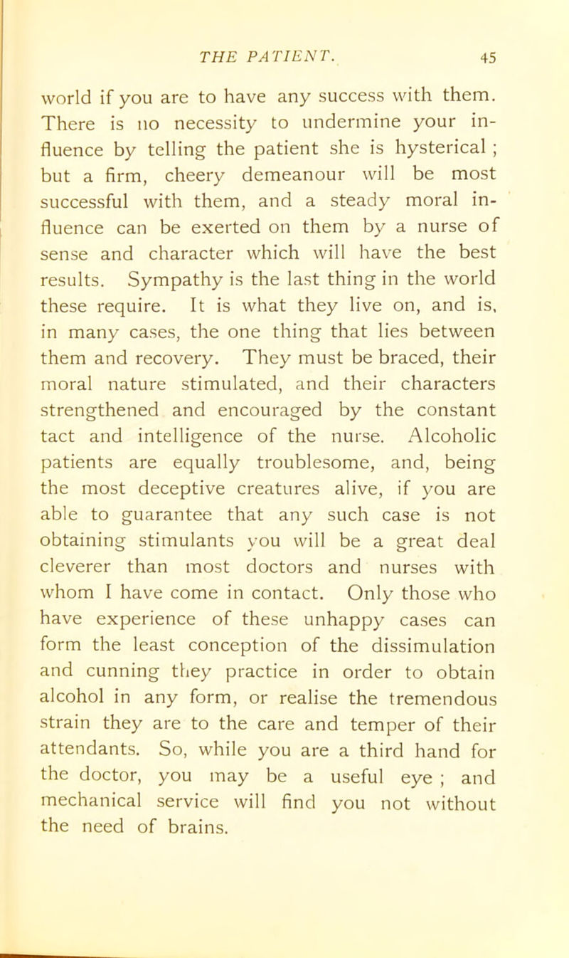world if you are to have any success with them. There is no necessity to undermine your in- fluence by telling the patient she is hysterical ; but a firm, cheery demeanour will be most successful with them, and a steady moral in- fluence can be exerted on them by a nurse of sense and character which will have the best results. Sympathy is the last thing in the world these require. It is what they live on, and is, in many cases, the one thing that lies between them and recovery. They must be braced, their moral nature stimulated, and their characters strengthened and encouraged by the constant tact and intelligence of the nurse. Alcoholic patients are equally troublesome, and, being the most deceptive creatures alive, if you are able to guarantee that any such case is not obtaining stimulants you will be a great deal cleverer than most doctors and nurses with whom I have come in contact. Only those who have experience of these unhappy cases can form the least conception of the dissimulation and cunning they practice in order to obtain alcohol in any form, or realise the tremendous strain they are to the care and temper of their attendants. So, while you are a third hand for the doctor, you may be a useful eye ; and mechanical service will find you not without the need of brains.