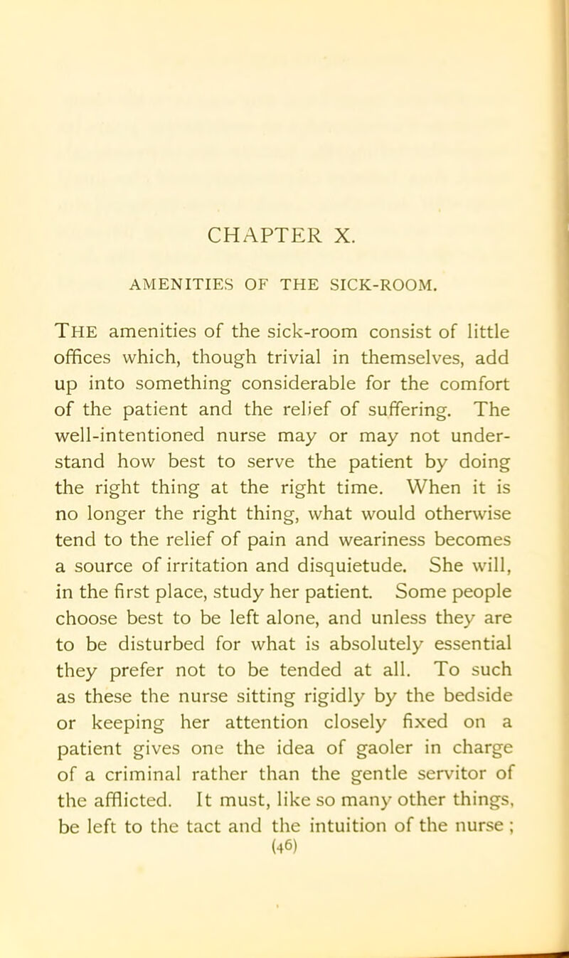 AMENITIES OF THE SICK-ROOM. The amenities of the sick-room consist of little offices which, though trivial in themselves, add up into something considerable for the comfort of the patient and the relief of suffering. The well-intentioned nurse may or may not under- stand how best to serve the patient by doing the right thing at the right time. When it is no longer the right thing, what would otherwise tend to the relief of pain and weariness becomes a source of irritation and disquietude. She will, in the first place, study her patient. Some people choose best to be left alone, and unless they are to be disturbed for what is absolutely essential they prefer not to be tended at all. To such as these the nurse sitting rigidly by the bedside or keeping her attention closely fixed on a patient gives one the idea of gaoler in charge of a criminal rather than the gentle servitor of the afflicted. It must, like so many other things, be left to the tact and the intuition of the nurse ;