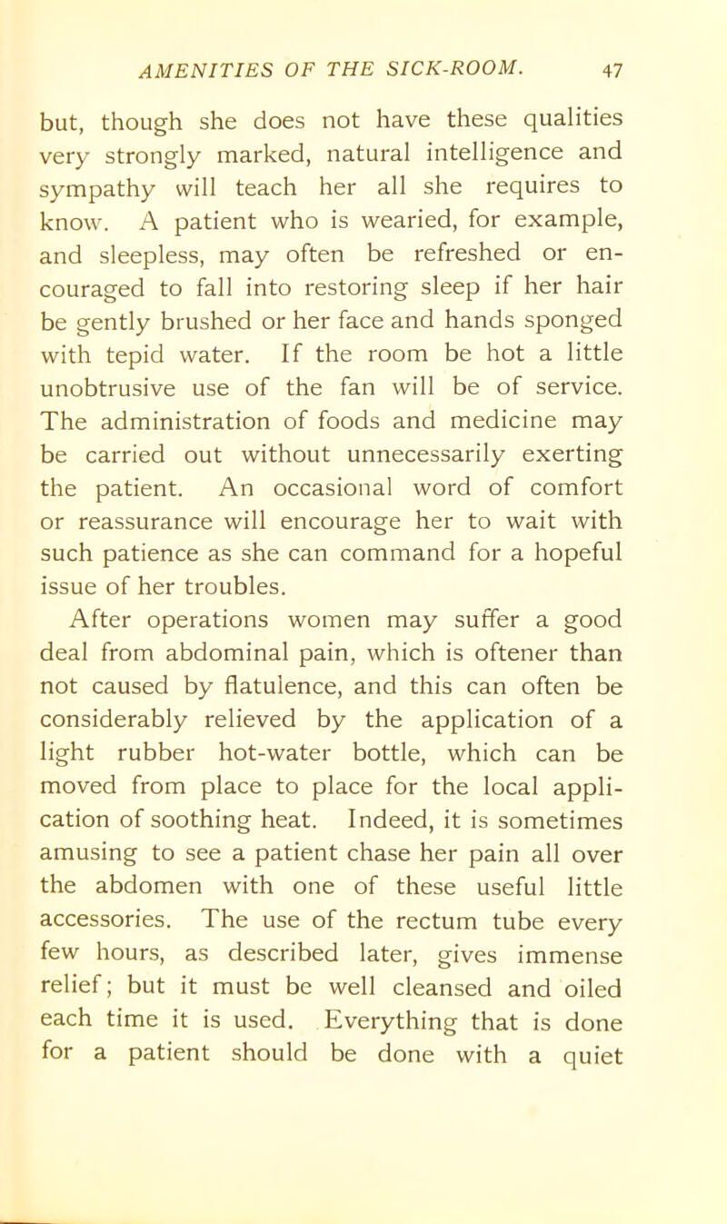 but, though she does not have these qualities very strongly marked, natural intelligence and sympathy will teach her all she requires to know. A patient who is wearied, for example, and sleepless, may often be refreshed or en- couraged to fall into restoring sleep if her hair be gently brushed or her face and hands sponged with tepid water. If the room be hot a little unobtrusive use of the fan will be of service. The administration of foods and medicine may be carried out without unnecessarily exerting the patient. An occasional word of comfort or reassurance will encourage her to wait with such patience as she can command for a hopeful issue of her troubles. After operations women may suffer a good deal from abdominal pain, which is oftener than not caused by flatulence, and this can often be considerably relieved by the application of a light rubber hot-water bottle, which can be moved from place to place for the local appli- cation of soothing heat. Indeed, it is sometimes amusing to see a patient chase her pain all over the abdomen with one of these useful little accessories. The use of the rectum tube every few hours, as described later, gives immense relief; but it must be well cleansed and oiled each time it is used. Everything that is done for a patient should be done with a quiet