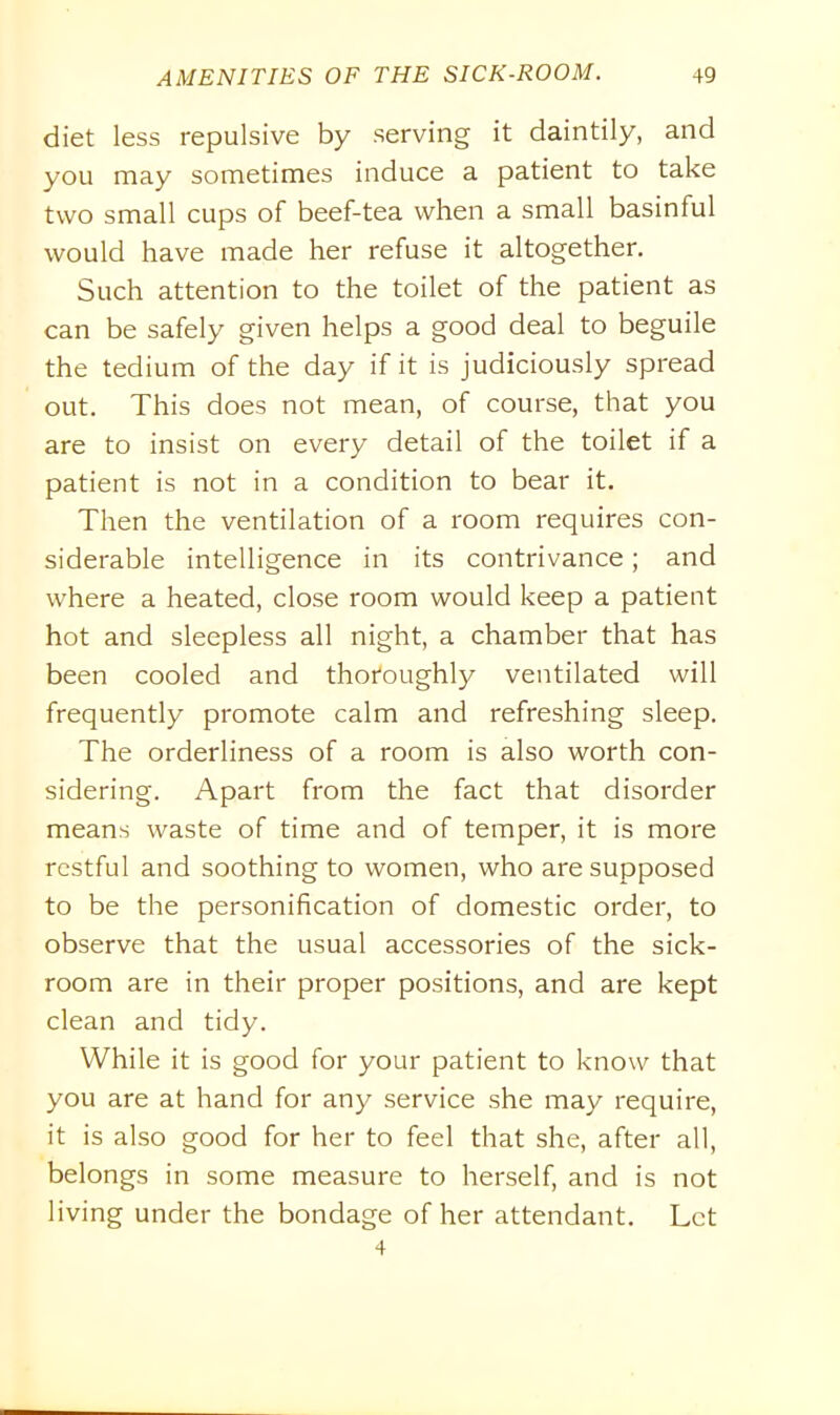 diet less repulsive by serving it daintily, and you may sometimes induce a patient to take two small cups of beef-tea when a small basinful would have made her refuse it altogether. Such attention to the toilet of the patient as can be safely given helps a good deal to beguile the tedium of the day if it is judiciously spread out. This does not mean, of course, that you are to insist on every detail of the toilet if a patient is not in a condition to bear it. Then the ventilation of a room requires con- siderable intelligence in its contrivance; and where a heated, close room would keep a patient hot and sleepless all night, a chamber that has been cooled and thoroughly ventilated will frequently promote calm and refreshing sleep. The orderliness of a room is also worth con- sidering. Apart from the fact that disorder means waste of time and of temper, it is more restful and soothing to women, who are supposed to be the personification of domestic order, to observe that the usual accessories of the sick- room are in their proper positions, and are kept clean and tidy. While it is good for your patient to know that you are at hand for any service she may require, it is also good for her to feel that she, after all, belongs in some measure to herself, and is not living under the bondage of her attendant. Let 4