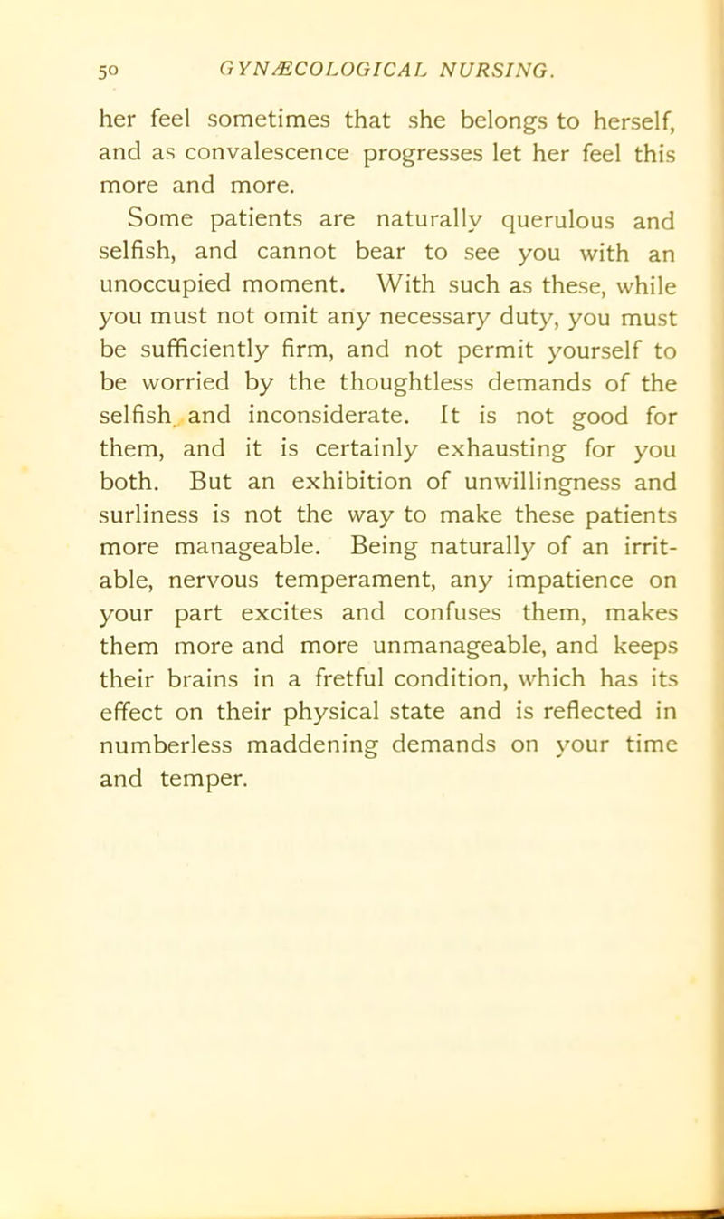 her feel sometimes that she belongs to herself, and as convalescence progresses let her feel this more and more. Some patients are naturally querulous and selfish, and cannot bear to see you with an unoccupied moment. With such as these, while you must not omit any necessary duty, you must be sufficiently firm, and not permit yourself to be worried by the thoughtless demands of the selfish and inconsiderate. It is not good for them, and it is certainly exhausting for you both. But an exhibition of unwillingness and surliness is not the way to make these patients more manageable. Being naturally of an irrit- able, nervous temperament, any impatience on your part excites and confuses them, makes them more and more unmanageable, and keeps their brains in a fretful condition, which has its effect on their physical state and is reflected in numberless maddening demands on your time and temper.