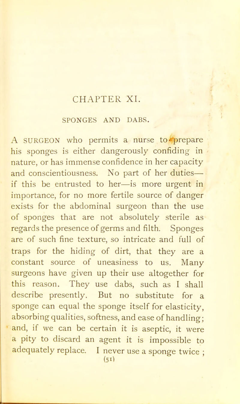 SPONGES AND DABS. A SURGEON who permits a nurse to ^prepare his sponges is either dangerously confiding in nature, or has immense confidence in her capacity and conscientiousness. No part of her duties— if this be entrusted to her—is more urgent in importance, for no more fertile source of danger exists for the abdominal surgeon than the use of sponges that are not absolutely sterile as regards the presence of germs and filth. Sponges are of such fine texture, so intricate and full of traps for the hiding of dirt, that they are a constant source of uneasiness to us. Many surgeons have given up their use altogether for this reason. They use dabs, such as I shall describe presently. But no substitute for a sponge can equal the sponge itself for elasticity, absorbing qualities, softness, and ease of handling; and, if we can be certain it is aseptic, it were a pity to discard an agent it is impossible to adequately replace. I never use a sponge twice ;