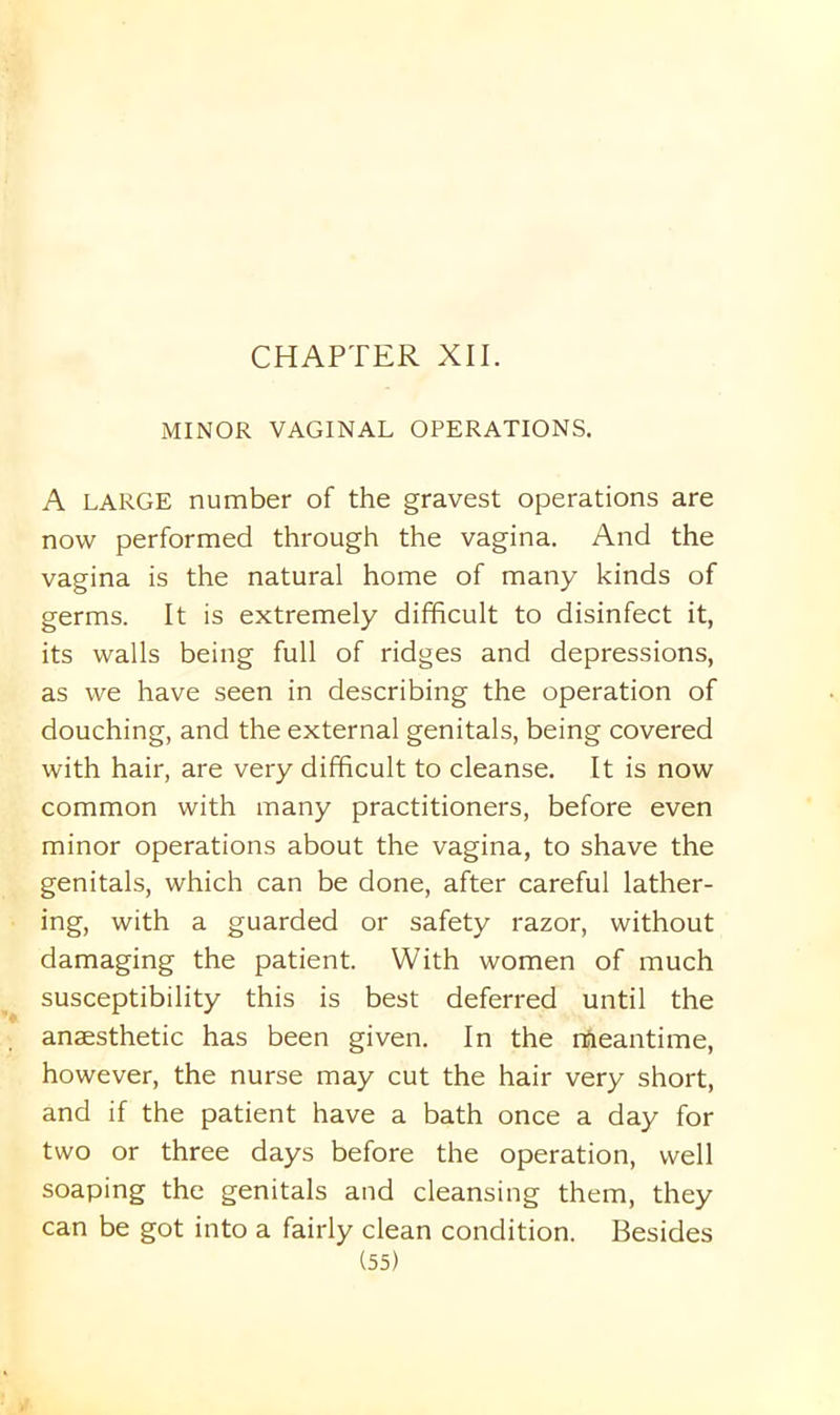 MINOR VAGINAL OPERATIONS. A LARGE number of the gravest operations are now performed through the vagina. And the vagina is the natural home of many kinds of germs. It is extremely difficult to disinfect it, its walls being full of ridges and depressions, as we have seen in describing the operation of douching, and the external genitals, being covered with hair, are very difficult to cleanse. It is now common with many practitioners, before even minor operations about the vagina, to shave the genitals, which can be done, after careful lather- ing, with a guarded or safety razor, without damaging the patient. With women of much susceptibility this is best deferred until the anaesthetic has been given. In the rtfleantime, however, the nurse may cut the hair very short, and if the patient have a bath once a day for two or three days before the operation, well soaping the genitals and cleansing them, they can be got into a fairly clean condition. Besides