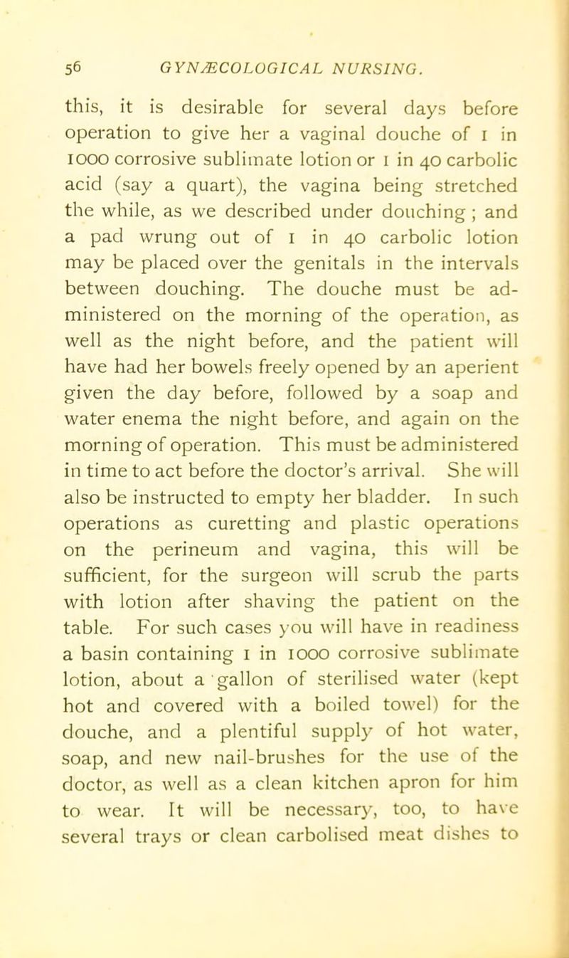 this, it is desirable for several days before operation to give her a vaginal douche of i in 1000 corrosive sublimate lotion or i in 40 carbolic acid (say a quart), the vagina being stretched the while, as we described under douching ; and a pad wrung out of 1 in 40 carbolic lotion may be placed over the genitals in the intervals between douching. The douche must be ad- ministered on the morning of the operation, as well as the night before, and the patient will have had her bowels freely opened by an aperient given the day before, followed by a soap and water enema the night before, and again on the morning of operation. This must be administered in time to act before the doctor’s arrival. She will also be instructed to empty her bladder. In such operations as curetting and plastic operations on the perineum and vagina, this will be sufficient, for the surgeon will scrub the parts with lotion after shaving the patient on the table. For such cases you will have in readiness a basin containing 1 in 1000 corrosive sublimate lotion, about a gallon of sterilised water (kept hot and covered with a boiled towel) for the douche, and a plentiful supply of hot water, soap, and new nail-brushes for the use of the doctor, as well as a clean kitchen apron for him to wear. It will be necessary, too, to have several trays or clean carbolised meat dishes to
