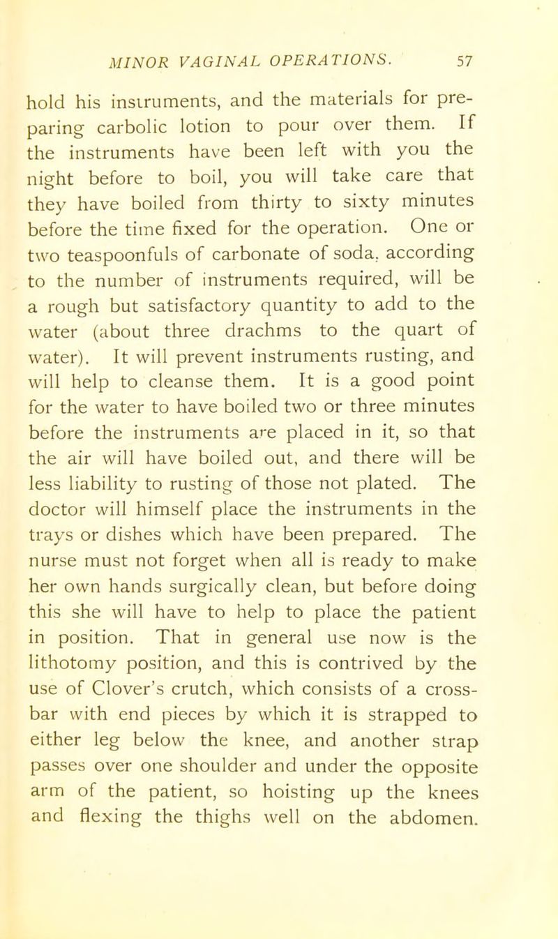 hold his instruments, and the materials for pre- paring carbolic lotion to pour over them. If the instruments have been left with you the night before to boil, you will take care that they have boiled from thirty to sixty minutes before the time fixed for the operation. One or two teaspoonfuls of carbonate of soda, according to the number of instruments required, will be a rough but satisfactory quantity to add to the water (about three drachms to the quart of water). It will prevent instruments rusting, and will help to cleanse them. It is a good point for the water to have boiled two or three minutes before the instruments are placed in it, so that the air will have boiled out, and there will be less liability to rusting of those not plated. The doctor will himself place the instruments in the trays or dishes which have been prepared. The nurse must not forget when all is ready to make her own hands surgically clean, but before doing this she will have to help to place the patient in position. That in general use now is the lithotomy position, and this is contrived by the use of Clover’s crutch, which consists of a cross- bar with end pieces by which it is strapped to either leg below the knee, and another strap passes over one shoulder and under the opposite arm of the patient, so hoisting up the knees and flexing the thighs well on the abdomen.