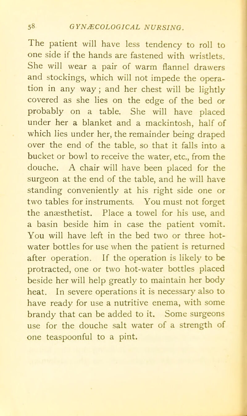 The patient will have less tendency to roll to one side if the hands are fastened with wristlets. She will wear a pair of warm flannel drawers and stockings, which will not impede the opera- tion in any way; and her chest will be lightly covered as she lies on the edge of the bed or probably on a table. She will have placed under her a blanket and a mackintosh, half of which lies under her, the remainder being draped over the end of the table, so that it falls into a bucket or bowl to receive the water, etc., from the douche. A chair will have been placed for the surgeon at the end of the table, and he will have standing conveniently at his right side one or two tables for instruments. You must not forget the ansesthetist. Place a towel for his use, and a basin beside him in case the patient vomit. You will have left in the bed two or three hot- water bottles for use when the patient is returned after operation. If the operation is likely to be protracted, one or two hot-water bottles placed beside her will help greatly to maintain her body heat. In severe operations it is necessary also to have ready for use a nutritive enema, with some brandy that can be added to it. Some surgeons use for the douche salt water of a strength of one teaspoonful to a pint.