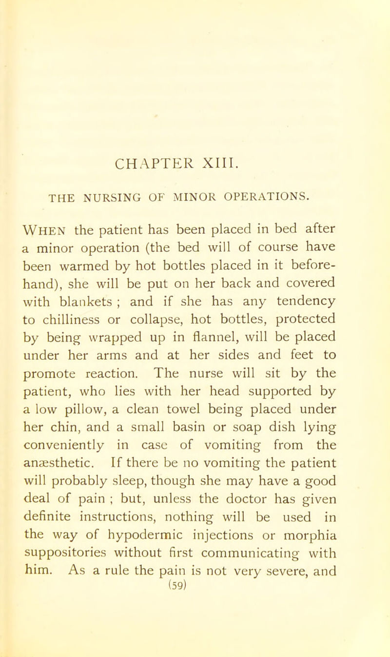 THE NURSING OF MINOR OPERATIONS. When the patient has been placed in bed after a minor operation (the bed will of course have been warmed by hot bottles placed in it before- hand), she will be put on her back and covered with blankets ; and if she has any tendency to chilliness or collapse, hot bottles, protected by being wrapped up in flannel, will be placed under her arms and at her sides and feet to promote reaction. The nurse will sit by the patient, who lies with her head supported by a low pillow, a clean towel being placed under her chin, and a small basin or soap dish lying conveniently in case of vomiting from the anaesthetic. If there be no vomiting the patient will probably sleep, though she may have a good deal of pain ; but, unless the doctor has given definite instructions, nothing will be used in the way of hypodermic injections or morphia suppositories without first communicating with him. As a rule the pain is not very severe, and