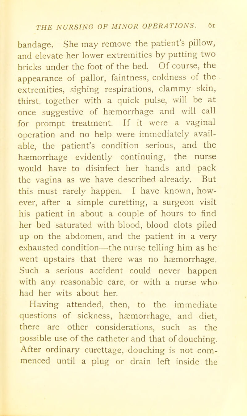 bandage. She may remove the patient’s pillow, and elevate her lower extremities by putting two bricks under the foot of the bed. Of course, the appearance of pallor, faintness, coldness of the extremities, sighing respirations, clammy skin, thirst, together with a quick pulse, will be at once suggestive of haemorrhage and will call for prompt treatment. If it were a vaginal operation and no help were immediately avail- able, the patient’s condition serious, and the haemorrhage evidently continuing, the nurse would have to disinfect her hands and pack the vagina as we have described already. But this must rarely happen. I have known, how- ever, after a simple curetting, a surgeon visit his patient in about a couple of hours to find her bed saturated with blood, blood clots piled up on the abdomen, and the patient in a very exhausted condition—-the nurse telling him as he went upstairs that there was no haemorrhage. Such a serious accident could never happen with any reasonable care, or with a nurse who had her wits about her. Having attended, then, to the immediate questions of sickness, haemorrhage, and diet, there are other considerations, such as the possible use of the catheter and that of douching. After ordinary curettage, douching is not com- menced until a plug or drain left inside the