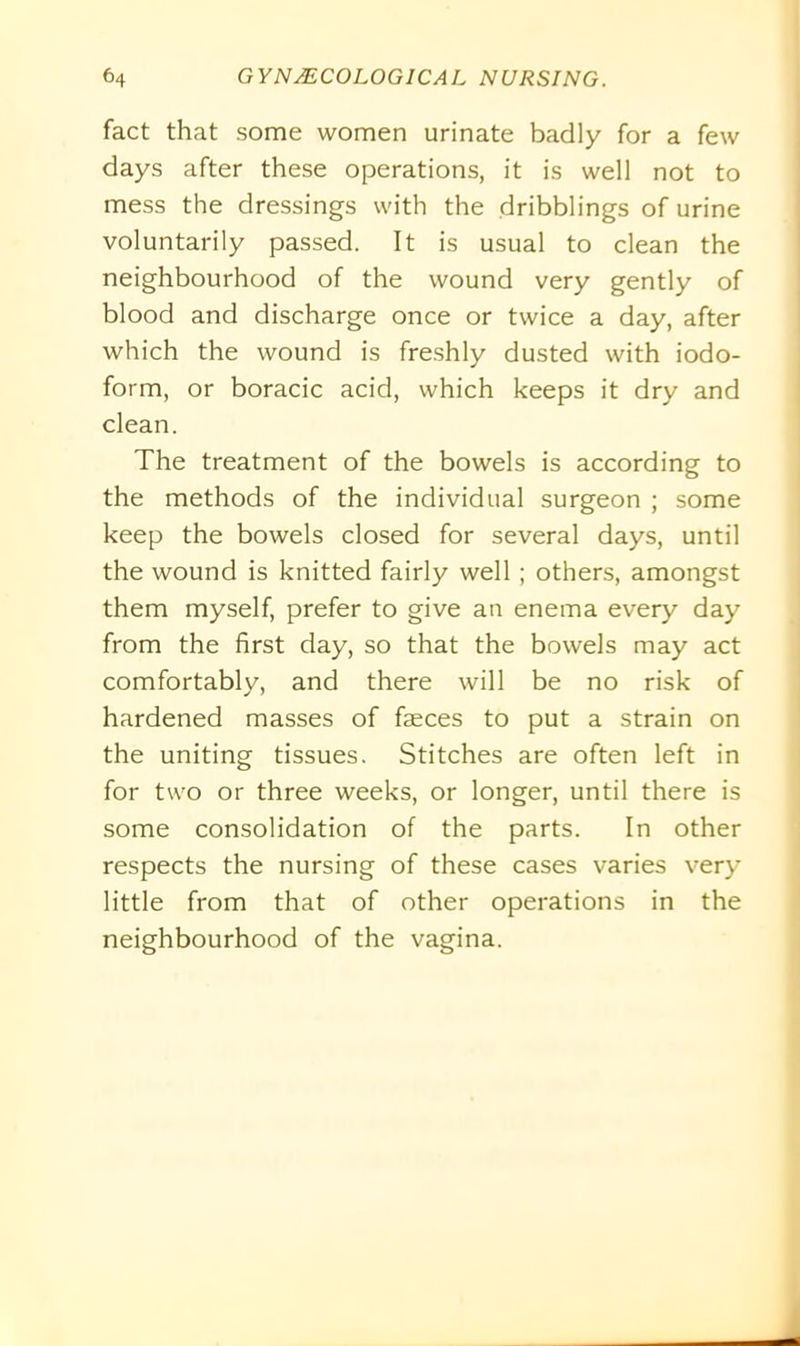 fact that some women urinate badly for a few days after these operations, it is well not to mess the dressings with the dribblings of urine voluntarily passed. It is usual to clean the neighbourhood of the wound very gently of blood and discharge once or twice a day, after which the wound is freshly dusted with iodo- form, or boracic acid, which keeps it dry and clean. The treatment of the bowels is according to the methods of the individual surgeon ; some keep the bowels closed for several days, until the wound is knitted fairly well ; others, amongst them myself, prefer to give an enema every day from the first day, so that the bowels may act comfortably, and there will be no risk of hardened masses of faeces to put a strain on the uniting tissues. Stitches are often left in for two or three weeks, or longer, until there is some consolidation of the parts. In other respects the nursing of these cases varies very little from that of other operations in the neighbourhood of the vagina.