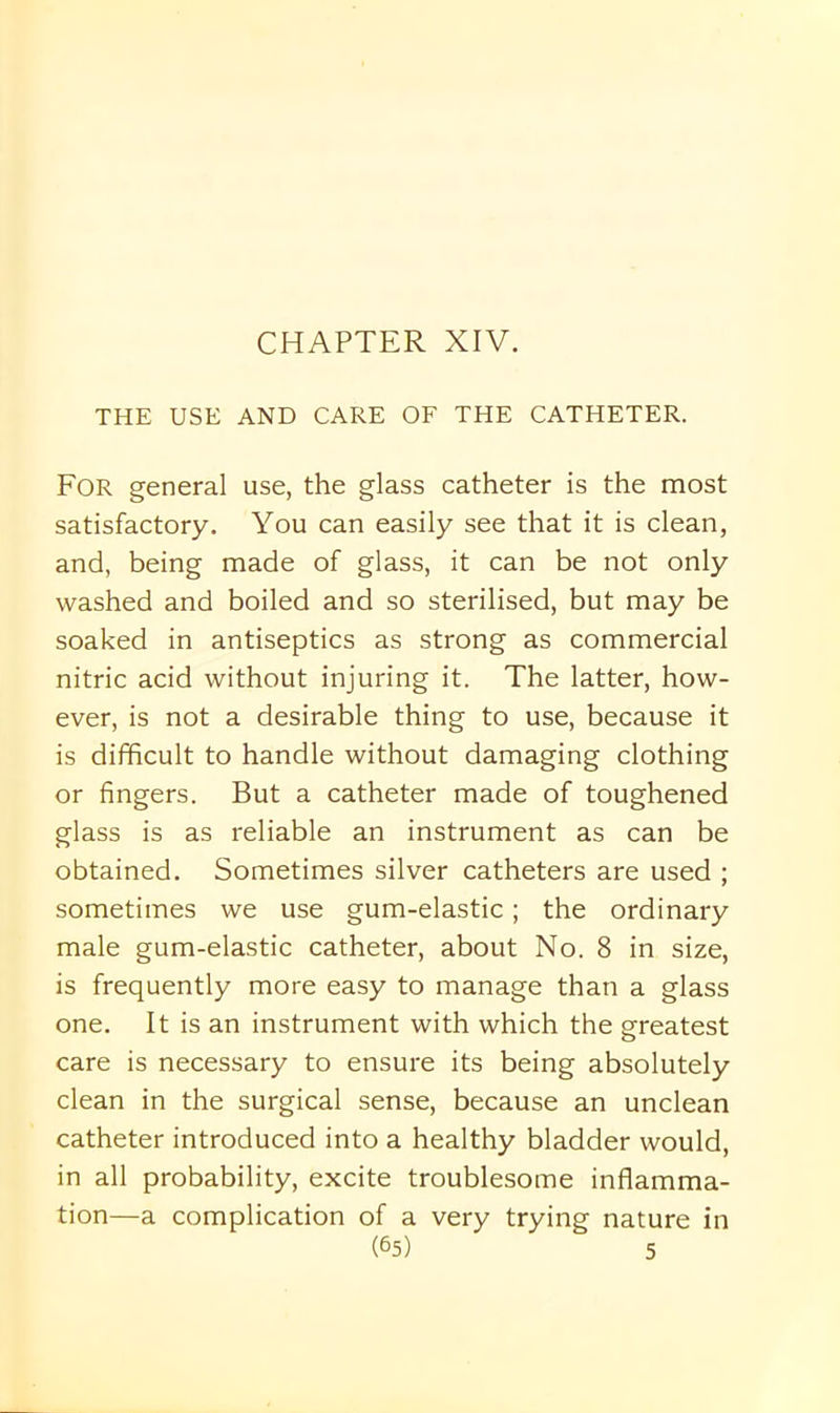THE USE AND CARE OF THE CATHETER. For general use, the glass catheter is the most satisfactory. You can easily see that it is clean, and, being made of glass, it can be not only washed and boiled and so sterilised, but may be soaked in antiseptics as strong as commercial nitric acid without injuring it. The latter, how- ever, is not a desirable thing to use, because it is difficult to handle without damaging clothing or fingers. But a catheter made of toughened glass is as reliable an instrument as can be obtained. Sometimes silver catheters are used ; sometimes we use gum-elastic; the ordinary male gum-elastic catheter, about No. 8 in size, is frequently more easy to manage than a glass one. It is an instrument with which the greatest care is necessary to ensure its being absolutely clean in the surgical sense, because an unclean catheter introduced into a healthy bladder would, in all probability, excite troublesome inflamma- tion—a complication of a very trying nature in