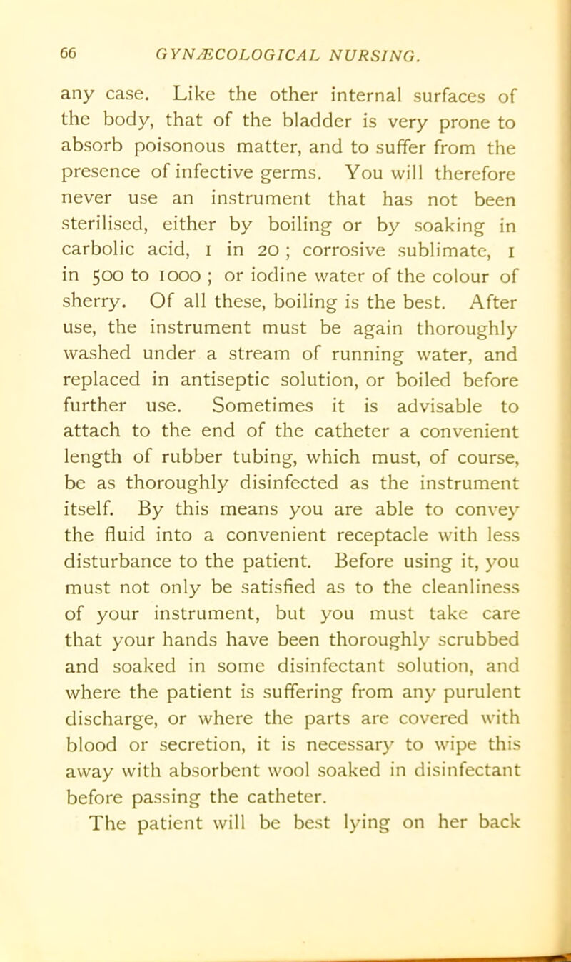 any case. Like the other internal surfaces of the body, that of the bladder is very prone to absorb poisonous matter, and to suffer from the presence of infective germs. You will therefore never use an instrument that has not been sterilised, either by boiling or by soaking in carbolic acid, i in 20; corrosive sublimate, 1 in 500 to 1000 ; or iodine water of the colour of sherry. Of all these, boiling is the best. After use, the instrument must be again thoroughly washed under a stream of running water, and replaced in antiseptic solution, or boiled before further use. Sometimes it is advisable to attach to the end of the catheter a convenient length of rubber tubing, which must, of course, be as thoroughly disinfected as the instrument itself. By this means you are able to convey the fluid into a convenient receptacle with less disturbance to the patient. Before using it, you must not only be satisfied as to the cleanliness of your instrument, but you must take care that your hands have been thoroughly scrubbed and soaked in some disinfectant solution, and where the patient is suffering from any purulent discharge, or where the parts are covered with blood or secretion, it is necessary to wipe this away with absorbent wool soaked in disinfectant before passing the catheter. The patient will be best lying on her back