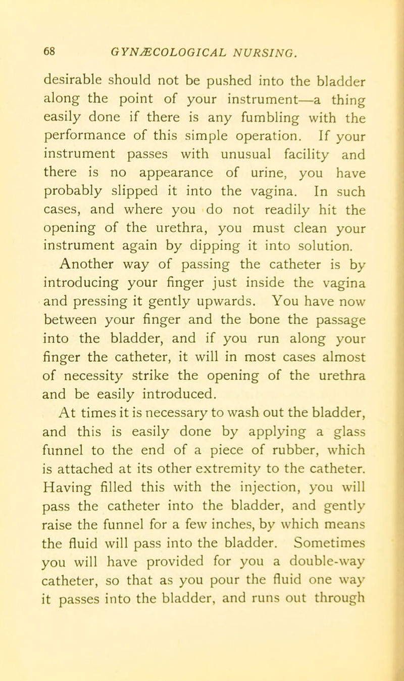desirable should not be pushed into the bladder along the point of your instrument—a thing easily done if there is any fumbling with the performance of this simple operation. If your instrument passes with unusual facility and there is no appearance of urine, you have probably slipped it into the vagina. In such cases, and where you do not readily hit the opening of the urethra, you must clean your instrument again by dipping it into solution. Another way of passing the catheter is by introducing your finger just inside the vagina and pressing it gently upwards. You have now between your finger and the bone the passage into the bladder, and if you run along your finger the catheter, it will in most cases almost of necessity strike the opening of the urethra and be easily introduced. At times it is necessary to wash out the bladder, and this is easily done by applying a glass funnel to the end of a piece of rubber, which is attached at its other extremity to the catheter. Having filled this with the injection, you will pass the catheter into the bladder, and gently raise the funnel for a few inches, by which means the fluid will pass into the bladder. Sometimes you will have provided for you a double-way catheter, so that as you pour the fluid one way it passes into the bladder, and runs out through