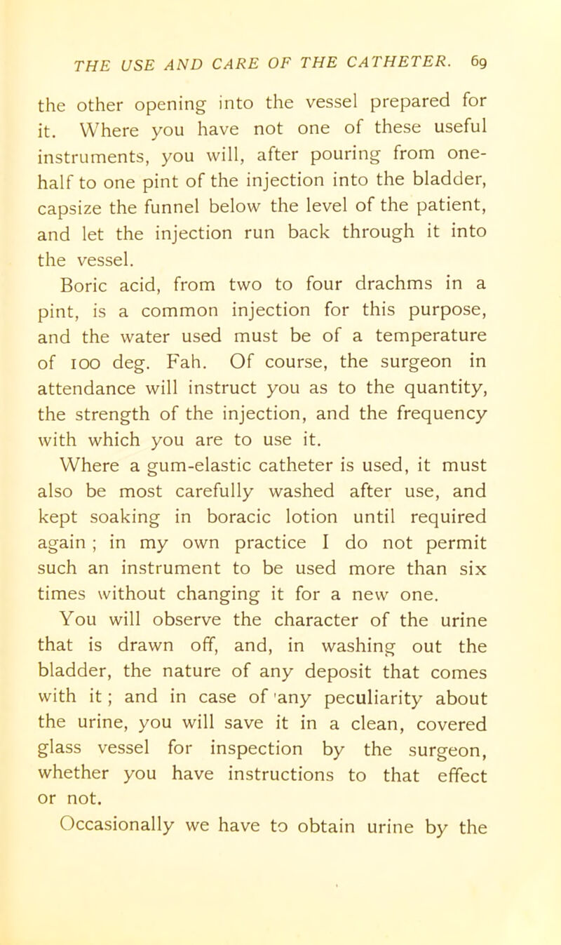 the other opening into the vessel prepared for it. Where you have not one of these useful instruments, you will, after pouring from one- half to one pint of the injection into the bladder, capsize the funnel below the level of the patient, and let the injection run back through it into the vessel. Boric acid, from two to four drachms in a pint, is a common injection for this purpose, and the water used must be of a temperature of 100 deg. Fah. Of course, the surgeon in attendance will instruct you as to the quantity, the strength of the injection, and the frequency with which you are to use it. Where a gum-elastic catheter is used, it must also be most carefully washed after use, and kept soaking in boracic lotion until required again ; in my own practice I do not permit such an instrument to be used more than six times without changing it for a new one. You will observe the character of the urine that is drawn off, and, in washing out the bladder, the nature of any deposit that comes with it; and in case of 'any peculiarity about the urine, you will save it in a clean, covered glass vessel for inspection by the surgeon, whether you have instructions to that effect or not. Occasionally we have to obtain urine by the
