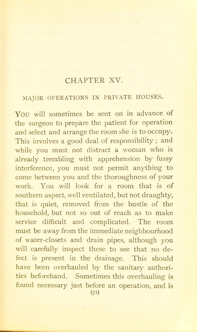 MAJOR OPERATIONS IN PRIVATE HOUSES. YOU will sometimes be sent on in advance of the surgeon to prepare the patient for operation and select and arrange the room she is to occupy. This involves a good deal of responsibility ; and while you must not distract a woman who is already trembling with apprehension by fussy interference, you must not permit anything to come between you and the thoroughness of your work. You will look for a room that is of southern aspect, well ventilated, but not draughty, that is quiet, removed from the bustle of the household, but not so out of reach as to make service difficult and complicated. The room must be away from the immediate neighbourhood of water-closets and drain pipes, although you will carefully inspect these to see that no de- fect is present in the drainage. This should have been overhauled by the sanitary authori- ties beforehand. Sometimes this overhauling is found necessary just before an operation, and is