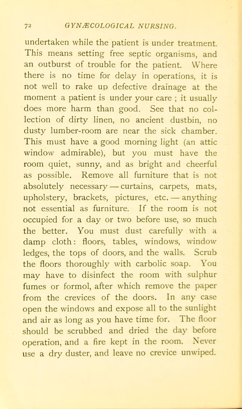 undertaken while the patient is under treatment. This means setting free septic organisms, and an outburst of trouble for the patient. Where there is no time for delay in operations, it is not well to rake up defective drainage at the moment a patient is under your care ; it usually does more harm than good. See that no col- lection of dirty linen, no ancient dustbin, no dusty lumber-room are near the sick chamber. This must have a good morning light (an attic window admirable), but you must have the room quiet, sunny, and as bright and cheerful as possible. Remove all furniture that is not absolutely necessary — curtains, carpets, mats, upholstery, brackets, pictures, etc. — anything not essential as furniture. If the room is not occupied for a day or two before use, so much the better. You must dust carefully with a damp cloth: floors, tables, windows, window ledges, the tops of doors, and the walls. Scrub the floors thoroughly with carbolic soap. You may have to disinfect the room with sulphur fumes or formol, after which remove the paper from the crevices of the doors. In any case open the windows and expose all to the sunlight and air as long as you have time for. The floor should be scrubbed and dried the day before operation, and a fire kept in the room. Never use a dry duster, and leave no crevice unwiped.