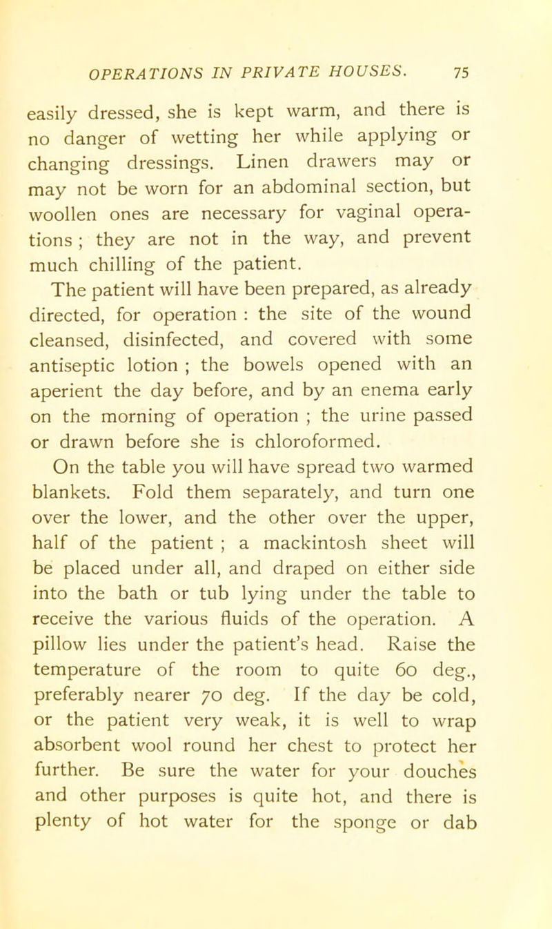 easily dressed, she is kept warm, and there is no danger of wetting her while applying or changing dressings. Linen drawers may or may not be worn for an abdominal section, but woollen ones are necessary for vaginal opera- tions ; they are not in the way, and prevent much chilling of the patient. The patient will have been prepared, as already directed, for operation : the site of the wound cleansed, disinfected, and covered with some antiseptic lotion ; the bowels opened with an aperient the day before, and by an enema early on the morning of operation ; the urine passed or drawn before she is chloroformed. On the table you will have spread two warmed blankets. Fold them separately, and turn one over the lower, and the other over the upper, half of the patient ; a mackintosh sheet will be placed under all, and draped on either side into the bath or tub lying under the table to receive the various fluids of the operation. A pillow lies under the patient’s head. Raise the temperature of the room to quite 60 deg., preferably nearer 70 deg. If the day be cold, or the patient very weak, it is well to wrap absorbent wool round her chest to protect her further. Be sure the water for your douches and other purposes is quite hot, and there is plenty of hot water for the sponge or dab