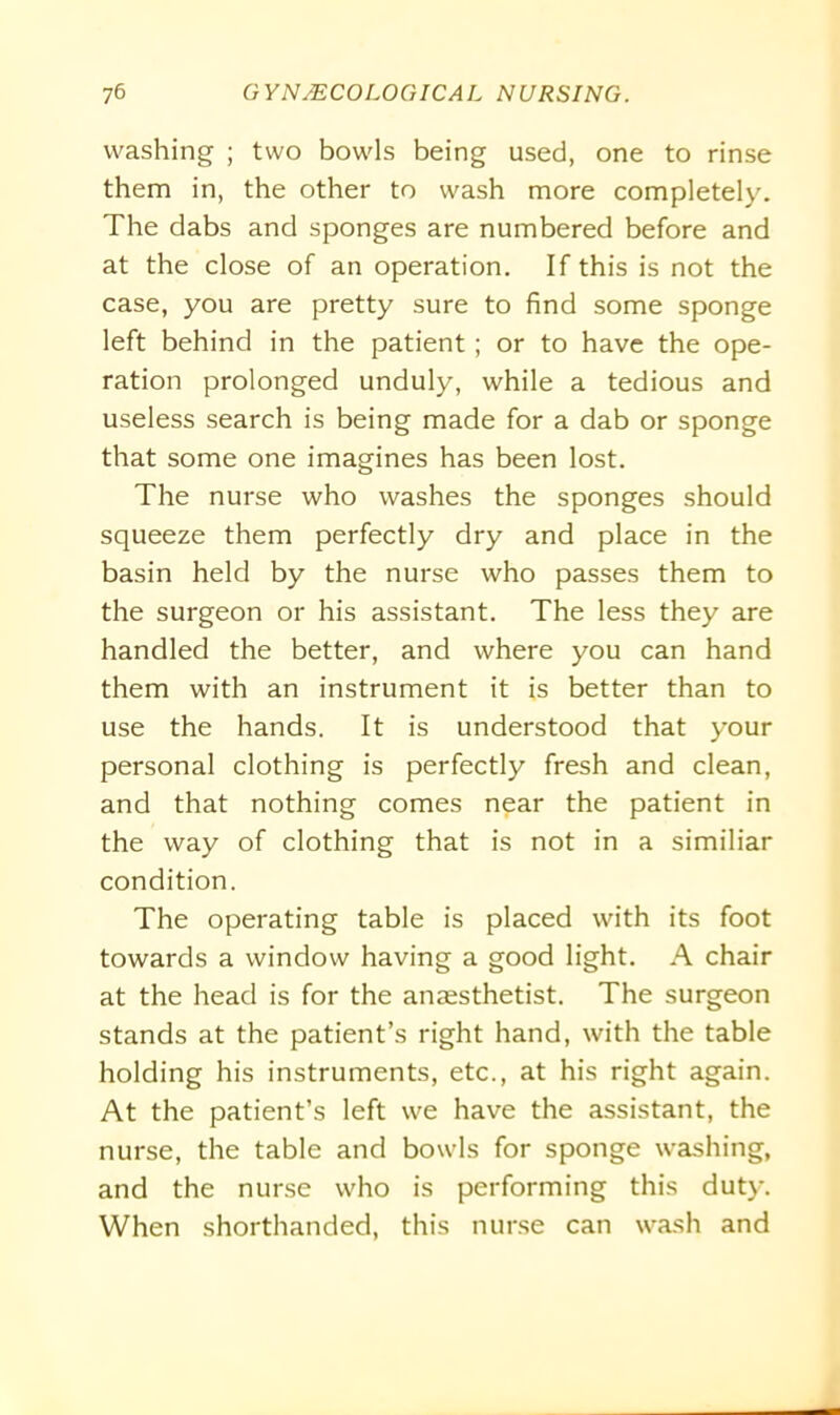 washing ; two bowls being used, one to rinse them in, the other to wash more completely. The dabs and sponges are numbered before and at the close of an operation. If this is not the case, you are pretty sure to find some sponge left behind in the patient; or to have the ope- ration prolonged unduly, while a tedious and useless search is being made for a dab or sponge that some one imagines has been lost. The nurse who washes the sponges should squeeze them perfectly dry and place in the basin held by the nurse who passes them to the surgeon or his assistant. The less they are handled the better, and where you can hand them with an instrument it is better than to use the hands. It is understood that your personal clothing is perfectly fresh and clean, and that nothing comes near the patient in the way of clothing that is not in a similiar condition. The operating table is placed with its foot towards a window having a good light. A chair at the head is for the anaesthetist. The surgeon stands at the patient’s right hand, with the table holding his instruments, etc., at his right again. At the patient’s left we have the assistant, the nurse, the table and bowls for sponge washing, and the nurse who is performing this duty. When shorthanded, this nurse can wash and