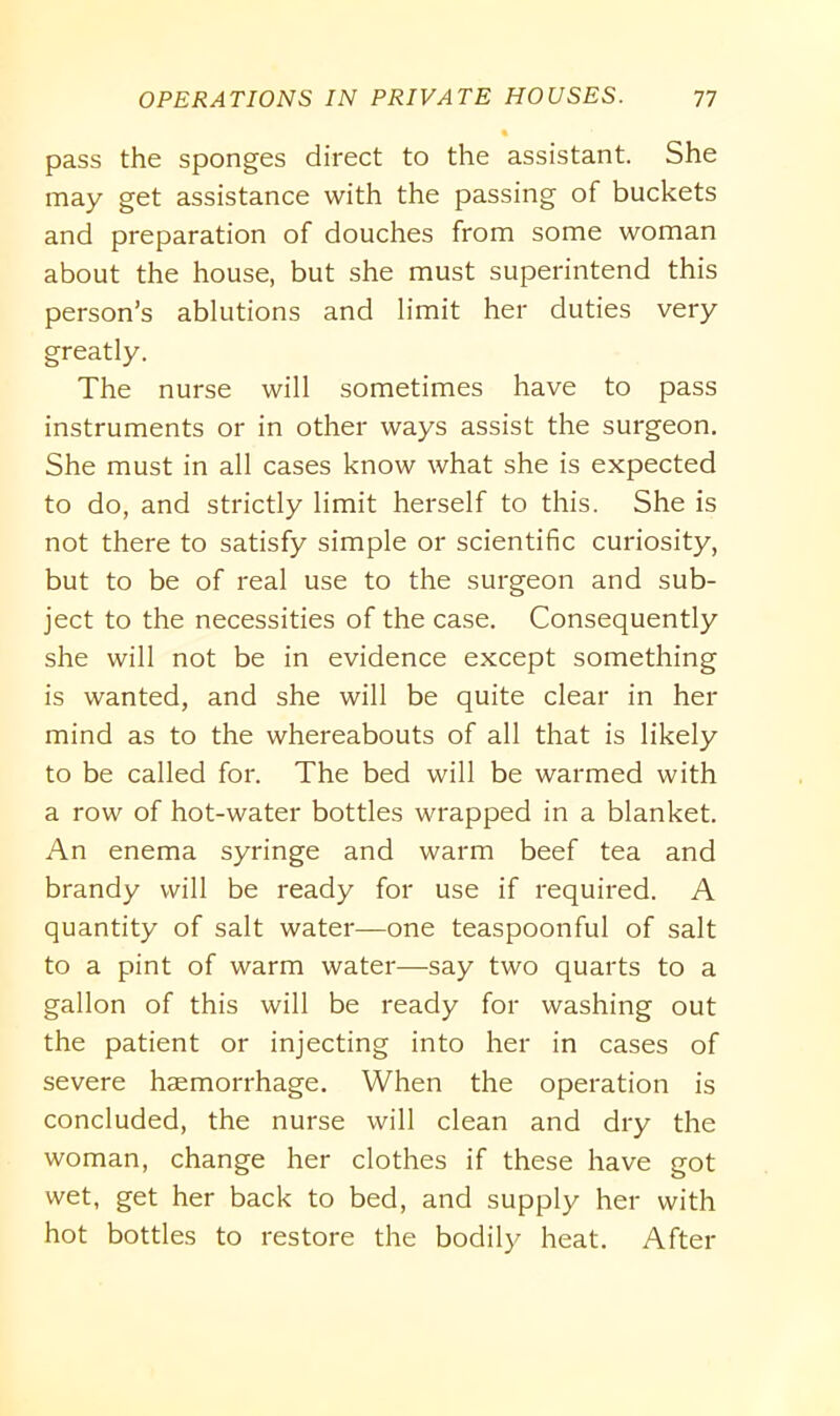 pass the sponges direct to the assistant. She may get assistance with the passing of buckets and preparation of douches from some woman about the house, but she must superintend this person’s ablutions and limit her duties very greatly. The nurse will sometimes have to pass instruments or in other ways assist the surgeon. She must in all cases know what she is expected to do, and strictly limit herself to this. She is not there to satisfy simple or scientific curiosity, but to be of real use to the surgeon and sub- ject to the necessities of the case. Consequently she will not be in evidence except something is wanted, and she will be quite clear in her mind as to the whereabouts of all that is likely to be called for. The bed will be warmed with a row of hot-water bottles wrapped in a blanket. An enema syringe and warm beef tea and brandy will be ready for use if required. A quantity of salt water—one teaspoonful of salt to a pint of warm water—say two quarts to a gallon of this will be ready for washing out the patient or injecting into her in cases of severe haemorrhage. When the operation is concluded, the nurse will clean and dry the woman, change her clothes if these have got wet, get her back to bed, and supply her with hot bottles to restore the bodily heat. After