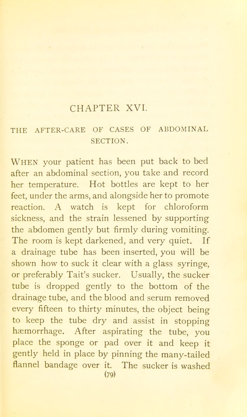 CHAPTER XVI. THE AFTER-CARE OF CASES OF ABDOMINAL SECTION. WHEN your patient has been put back to bed after an abdominal section, you take and record her temperature. Hot bottles are kept to her feet, under the arms, and alongside her to promote reaction. A watch is kept for chloroform sickness, and the strain lessened by supporting the abdomen gently but firmly during vomiting. The room is kept darkened, and very quiet. If a drainage tube has been inserted, you will be shown how to suck it clear with a glass syringe, or preferably Tait’s sucker. Usually, the sucker tube is dropped gently to the bottom of the drainage tube, and the blood and serum removed every fifteen to thirty minutes, the object being to keep the tube dry and assist in stopping haemorrhage. After aspirating the tube, you place the sponge or pad over it and keep it gently held in place by pinning the many-tailed flannel bandage over it. The sucker is washed
