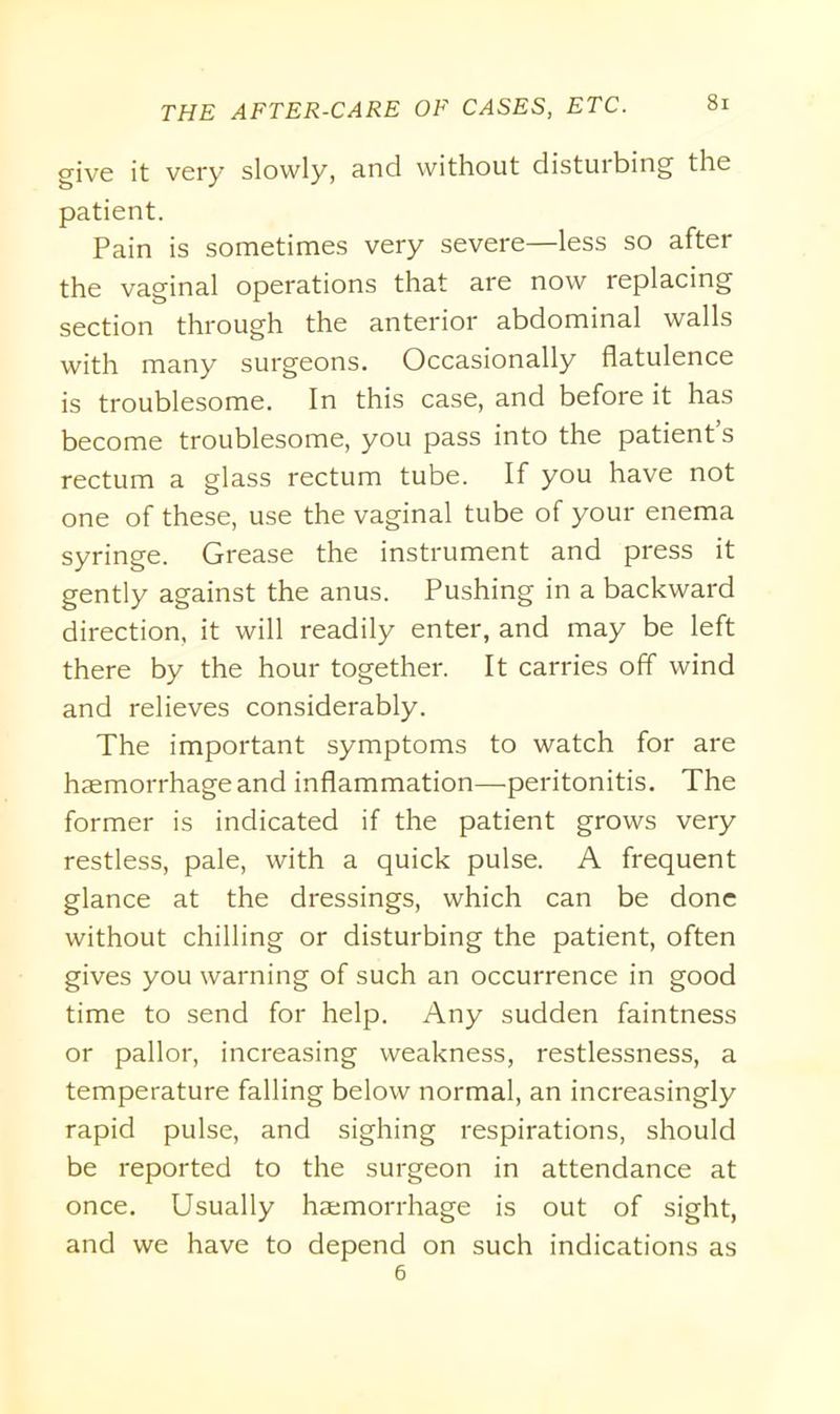 give it very slowly, and without disturbing the patient. Pain is sometimes very severe—less so after the vaginal operations that are now replacing section through the anterior abdominal walls with many surgeons. Occasionally flatulence is troublesome. In this case, and before it has become troublesome, you pass into the patient s rectum a glass rectum tube. If you have not one of these, use the vaginal tube of your enema syringe. Grease the instrument and press it gently against the anus. Pushing in a backward direction, it will readily enter, and may be left there by the hour together. It carries off wind and relieves considerably. The important symptoms to watch for are haemorrhage and inflammation—peritonitis. The former is indicated if the patient grows very restless, pale, with a quick pulse. A frequent glance at the dressings, which can be done without chilling or disturbing the patient, often gives you warning of such an occurrence in good time to send for help. Any sudden faintness or pallor, increasing weakness, restlessness, a temperature falling below normal, an increasingly rapid pulse, and sighing respirations, should be reported to the surgeon in attendance at once. Usually haemorrhage is out of sight, and we have to depend on such indications as 6
