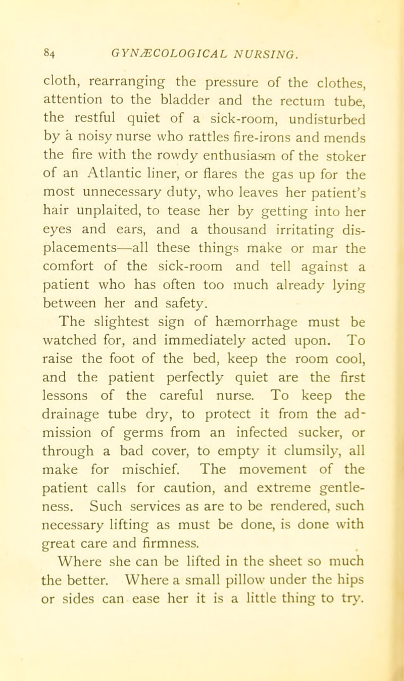cloth, rearranging the pressure of the clothes, attention to the bladder and the rectum tube, the restful quiet of a sick-room, undisturbed by a noisy nurse who rattles fire-irons and mends the fire with the rowdy enthusiasm of the stoker of an Atlantic liner, or flares the gas up for the most unnecessary duty, who leaves her patient’s hair unplaited, to tease her by getting into her eyes and ears, and a thousand irritating dis- placements—all these things make or mar the comfort of the sick-room and tell against a patient who has often too much already lying between her and safety. The slightest sign of haemorrhage must be watched for, and immediately acted upon. To raise the foot of the bed, keep the room cool, and the patient perfectly quiet are the first lessons of the careful nurse. To keep the drainage tube dry, to protect it from the ad- mission of germs from an infected sucker, or through a bad cover, to empty it clumsily, all make for mischief. The movement of the patient calls for caution, and extreme gentle- ness. Such services as are to be rendered, such necessary lifting as must be done, is done with great care and firmness. Where she can be lifted in the sheet so much the better. Where a small pillow under the hips or sides can ease her it is a little thing to try.