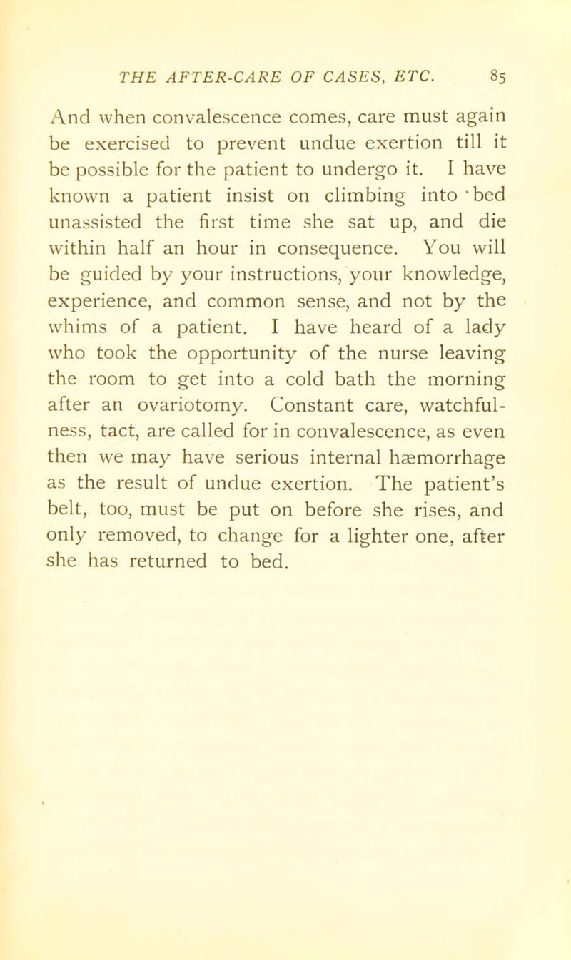 And when convalescence comes, care must again be exercised to prevent undue exertion till it be possible for the patient to undergo it. I have known a patient insist on climbing into ‘bed unassisted the first time she sat up, and die within half an hour in consequence. You will be guided by your instructions, your knowledge, experience, and common sense, and not by the whims of a patient. I have heard of a lady who took the opportunity of the nurse leaving the room to get into a cold bath the morning after an ovariotomy. Constant care, watchful- ness, tact, are called for in convalescence, as even then we may have serious internal haemorrhage as the result of undue exertion. The patient’s belt, too, must be put on before she rises, and only removed, to change for a lighter one, after she has returned to bed.