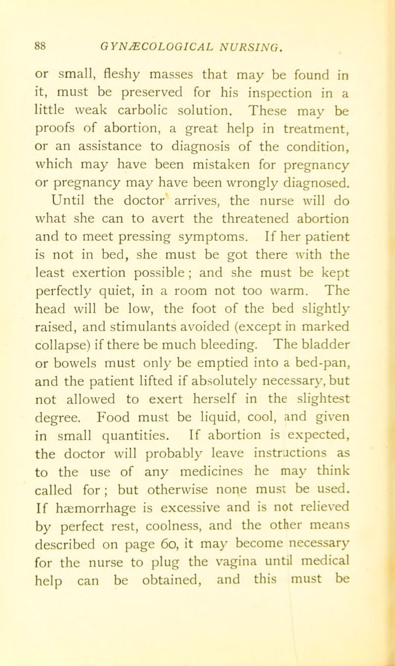 or small, fleshy masses that may be found in it, must be preserved for his inspection in a little weak carbolic solution. These may be proofs of abortion, a great help in treatment, or an assistance to diagnosis of the condition, which may have been mistaken for pregnancy or pregnancy may have been wrongly diagnosed. Until the doctor arrives, the nurse will do what she can to avert the threatened abortion and to meet pressing symptoms. If her patient is not in bed, she must be got there with the least exertion possible ; and she must be kept perfectly quiet, in a room not too warm. The head will be low, the foot of the bed slightly raised, and stimulants avoided (except in marked collapse) if there be much bleeding. The bladder or bowels must only be emptied into a bed-pan, and the patient lifted if absolutely necessary, but not allowed to exert herself in the slightest degree. Food must be liquid, cool, and given in small quantities. If abortion is expected, the doctor will probably leave instructions as to the use of any medicines he may think called for; but otherwise none must be used. If haemorrhage is excessive and is not relieved by perfect rest, coolness, and the other means described on page 60, it may become necessary for the nurse to plug the vagina until medical help can be obtained, and this must be